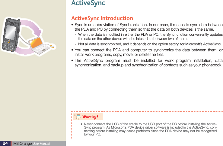 24  M3 Orange User ManualActiveSyncActiveSync Introduction Sync is an abbreviation of Synchronization. In our case, it means to sync data between sthe PDA and PC by connecting them so that the data on both devices is the same. When the data is modiﬁed in either the PDA or PC, the Sync function conveniently updates  -the data on the other device with the latest data between two of them. Not all data is synchronized, and it depends on the option setting for Microsoft’s ActiveSync. - You can connect the PDA and computer to synchronize the data between them, or sinstall work programs, copy, move, or delete the ﬁles. The ActiveSync program must be installed for work program installation, data ssynchronization, and backup and synchronization of contacts such as your phonebook.8BSOJOH Never connect the USB of the cradle to the USB port of the PC before installing the Active-sSync program. As Microsoft’s PDA device driver software is included in the ActiveSync, con-necting before installing may cause problems since the PDA device may not be recognized by your PC.