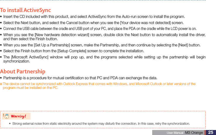 25 User Manual  M3 Orange ActiveSyncTo install ActiveSyncInsert the CD included with this product, and select ActiveSync from the Auto-run screen to install the program.sSelect the Next button, and select the Cancel button when you see the [Your device was not detected] screen.s sConnect the USB cable between the cradle and USB port of your PC, and place the PDA on the cradle while the LCD power is on. When you see the [New hardware detection wizard] screen, double click the Next button to automatically install the driver, sand then select the Finish button.When you see the [Set Up a Partnership] screen, make the Partnership, and then continue by selecting the [Next] button.sSelect the Finish button from the [Setup Complete] screen to complete the installation.s The [Microsoft ActiveSync] window will pop up, and the programs selected while setting up the partnership will begin ssynchronization.About PartnershipPartnership is a procedure for mutual certiﬁcation so that PC and PDA can exchange the data.s   The device cannot be synchronized with Outlook Express that comes with Windows, and Microsoft Outlook or later versions of the program must be installed on the PC.8BSOJOHStrong external noise from static electricity around the system may disturb the connection. In this case, retry the synchronization.s