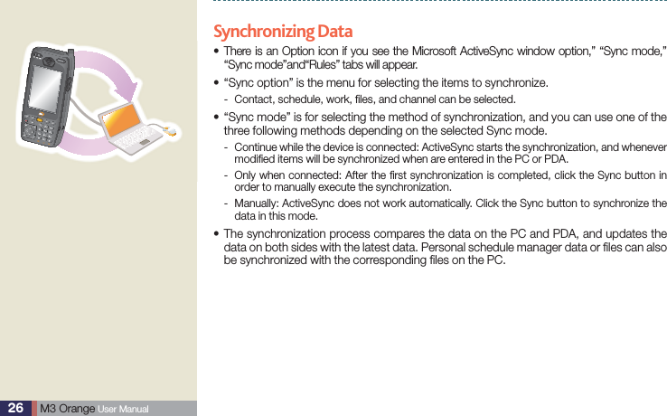 26  M3 Orange User ManualActiveSyncSynchronizing Data There is an Option icon if you see the Microsoft ActiveSync window option,” “Sync mode,” s“Sync mode”and“Rules” tabs will appear.“Sync option” is the menu for selecting the items to synchronize.sContact, schedule, work, ﬁles, and channel can be selected. - “Sync mode” is for selecting the method of synchronization, and you can use one of the sthree following methods depending on the selected Sync mode. Continue while the device is connected: ActiveSync starts the synchronization, and whenever  -modiﬁed items will be synchronized when are entered in the PC or PDA. Only when connected: After the ﬁrst synchronization is completed, click the Sync button in  -order to manually execute the synchronization. Manually: ActiveSync does not work automatically. Click the Sync button to synchronize the  -data in this mode. The synchronization process compares the data on the PC and PDA, and updates the sdata on both sides with the latest data. Personal schedule manager data or ﬁles can also be synchronized with the corresponding ﬁles on the PC.