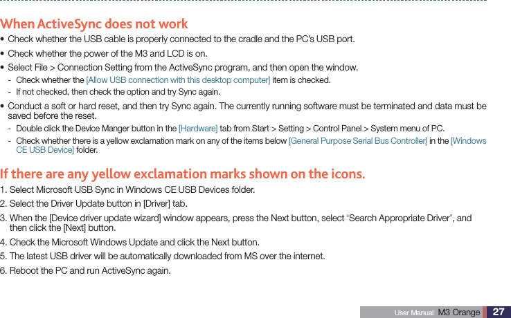 27 User Manual  M3 Orange ActiveSyncWhen ActiveSync does not workCheck whether the USB cable is properly connected to the cradle and the PC’s USB port.sCheck whether the power of the M3 and LCD is on.sSelect File &gt; Connection Setting from the ActiveSync program, and then open the window.sCheck whether the  - [Allow USB connection with this desktop computer] item is checked.If not checked, then check the option and try Sync again. - Conduct a soft or hard reset, and then try Sync again. The currently running software must be terminated and data must be ssaved before the reset.Double click the Device Manger button in the  - [Hardware] tab from Start &gt; Setting &gt; Control Panel &gt; System menu of PC. Check whether there is a yellow exclamation mark on any of the items below  - [General Purpose Serial Bus Controller] in the [Windows CE USB Device] folder.If there are any yellow exclamation marks shown on the icons.1. Select Microsoft USB Sync in Windows CE USB Devices folder.2. Select the Driver Update button in [Driver] tab.3.  When the [Device driver update wizard] window appears, press the Next button, select ‘Search Appropriate Driver’, and then click the [Next] button.4. Check the Microsoft Windows Update and click the Next button.5. The latest USB driver will be automatically downloaded from MS over the internet.6. Reboot the PC and run ActiveSync again.