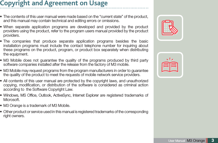  User Manual  M3 Orange 3 The contents of this user manual were made based on the “current state” of the product, sand this manual may contain technical and editing errors or omissions. When separate application programs are developed and provided by the product sproviders using the product, refer to the program users manual provided by the product providers. The companies that produce separate application programs besides the basic sinstallation programs must include the contact telephone number for inquiring about these programs on the product, program, or product box separately when distributing the equipment. M3 Mobile does not guarantee the quality of the programs produced by third party ssoftware companies installed after the release from the factory of M3 mobile. M3 Mobile may request programs from the program manufacturers in order to guarantee sthe quality of the product to meet the requests of mobile network service providers. All contents of this user manual are protected by the copyright laws, and unauthorized scopying, modiﬁcation, or distribution of the software is considered as criminal action according to  the Software Copyright Law. Windows, MS Ofﬁce, Outlook, ActiveSync, Internet Explorer are registered trademarks of sMicrosoft.M3 Orange is a trademark of M3 Mobile.s Other product or service used in this manual is registered trademarks of the corresponding sright owners.Copyright and Agreement on Usage