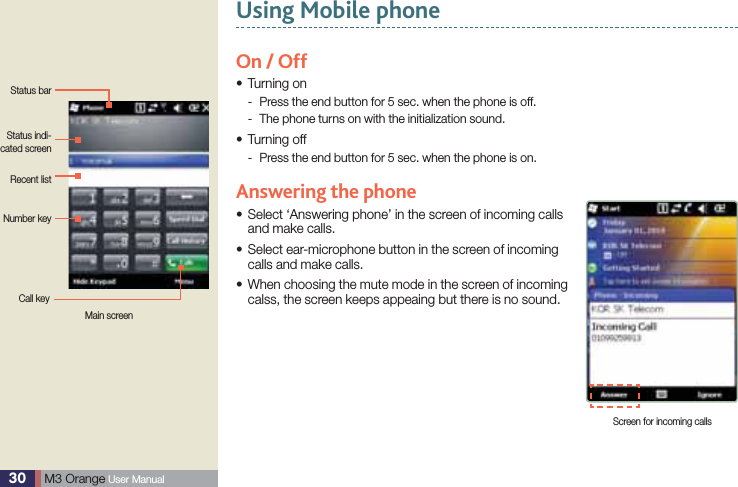 30  M3 Orange User ManualUsing Mobile phoneStatus barStatus indi-cated screenNumber keyRecent listCall keyOn / OffTurning onsPress the end button for 5 sec. when the phone is off. -The phone turns on with the initialization sound. -Turning offsPress the end button for 5 sec. when the phone is on.  -Answering the phone Select ‘Answering phone’ in the screen of incoming calls sand make calls. Select ear-microphone button in the screen of incoming scalls and make calls. When choosing the mute mode in the screen of incoming scalss, the screen keeps appeaing but there is no sound.Screen for incoming callsMain screen