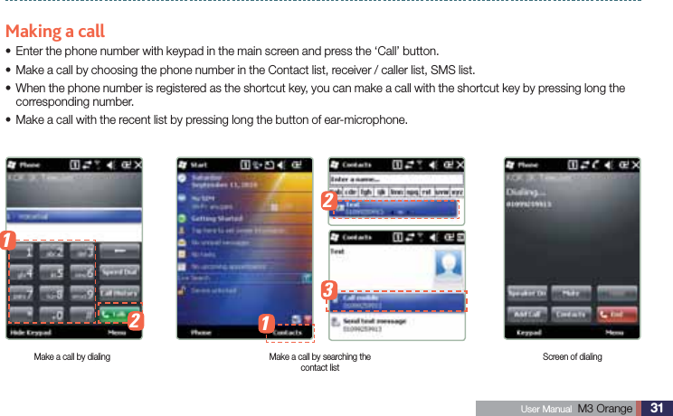 31 User Manual  M3 Orange Using Mobile phoneMaking a callEnter the phone number with keypad in the main screen and press the ‘Call’ button.sMake a call by choosing the phone number in the Contact list, receiver / caller list, SMS list.s When the phone number is registered as the shortcut key, you can make a call with the shortcut key by pressing long the scorresponding number.Make a call with the recent list by pressing long the button of ear-microphone.sMake a call by dialing Make a call by searching the contact listScreen of dialing12123