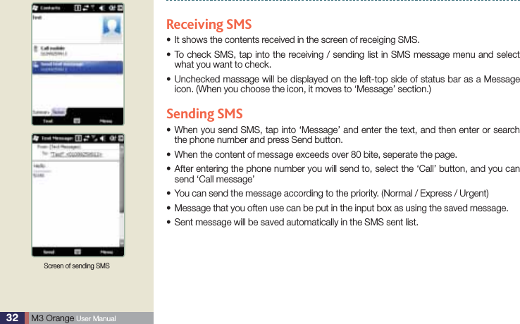 32  M3 Orange User ManualUsing Mobile phoneReceiving SMSIt shows the contents received in the screen of receiging SMS.s To check SMS, tap into the receiving / sending list in SMS message menu and select swhat you want to check. Unchecked massage will be displayed on the left-top side of status bar as a Message sicon. (When you choose the icon, it moves to ‘Message’ section.)Sending SMS When you send SMS, tap into ‘Message’ and enter the text, and then enter or search sthe phone number and press Send button.When the content of message exceeds over 80 bite, seperate the page.s After entering the phone number you will send to, select the ‘Call’ button, and you can ssend ‘Call message’ You can send the message according to the priority. (Normal / Express / Urgent)sMessage that you often use can be put in the input box as using the saved message.sSent message will be saved automatically in the SMS sent list.sScreen of sending SMS 