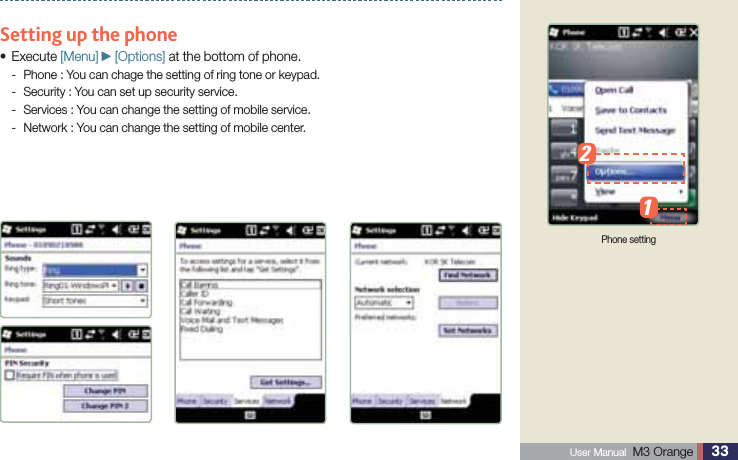 33 User Manual  M3 Orange Using Mobile phone Setting up the phone Execute s [Menu] ►[Options] at the bottom of phone.Phone : You can chage the setting of ring tone or keypad. -Security : You can set up security service. -Services : You can change the setting of mobile service. -Network : You can change the setting of mobile center. -Phone setting12