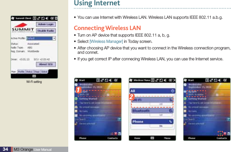 34  M3 Orange User ManualUsing Internet You can use Internet with Wireless LAN. Wireless LAN supports IEEE 802.11 a.b.g.s Connecting Wireless  LANTurn on AP device that supports IEEE 802.11 a, b, g.sSelect s [Wireless Manager] in Today screen. After choosing AP device that you want to connect in the Wireless connection program, sand connet.If you get correct IP after connecing Wireless LAN, you can use the Internet service. sWi-Fi setting12