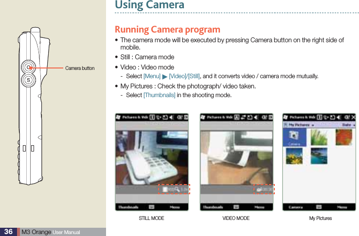 36  M3 Orange User ManualUsing CameraRunning Camera program The camera mode will be executed by pressing Camera button on the right side of smobile.Still : Camera modesVideo : Video modesSelect -   [Menu]   [Video]/[Still], and it converts video / camera mode mutually.My Pictures : Check the photograph/ video taken.sSelect -  [Thumbnails] in the shooting mode.Camera buttonSTILL MODE VIDEO MODE My Pictures