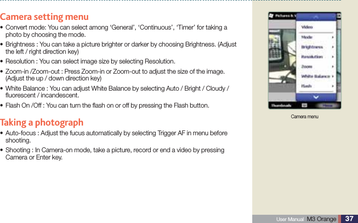 37 User Manual  M3 Orange Using CameraCamera setting menu Convert mode: You can select among ‘General’, ‘Continuous’, ‘Timer’ for taking a sphoto by choosing the mode. Brightness : You can take a picture brighter or darker by choosing Brightness. (Adjust sthe left / right direction key)Resolution : You can select image size by selecting Resolution.s  Zoom-in /Zoom-out : Press Zoom-in or Zoom-out to adjust the size of the image.s(Adjust the up / down direction key) White Balance : You can adjust White Balance by selecting Auto / Bright / Cloudy / sﬂuorescent / incandescent. Flash On /Off : You can turn the ﬂash on or off by pressing the Flash button.sTaking a photograph Auto-focus : Adjust the fucus automatically by selecting Trigger AF in menu before sshooting. Shooting : In Camera-on mode, take a picture, record or end a video by pressing sCamera or Enter key.Camera menu