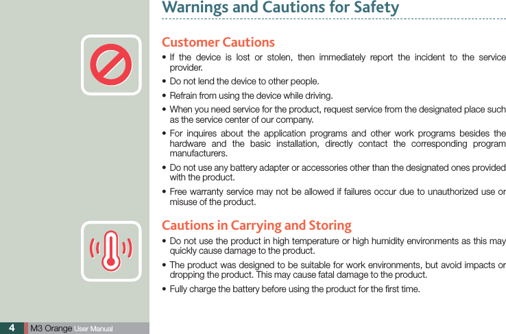 4 M3 Orange User ManualCustomer Cautions If the device is lost or stolen, then immediately report the incident to the service sprovider.Do not lend the device to other people.sRefrain from using the device while driving.s When you need service for the product, request service from the designated place such sas the service center of our company. For inquires about the application programs and other work programs besides the shardware and the basic installation, directly contact the corresponding program manufacturers. Do not use any battery adapter or accessories other than the designated ones provided swith the product. Free warranty service may not be allowed if failures occur due to unauthorized use or smisuse of the product.Cautions in Carrying and Storing Do not use the product in high temperature or high humidity environments as this may squickly cause damage to the product. The product was designed to be suitable for work environments, but avoid impacts or sdropping the product. This may cause fatal damage to the product. Fully charge the battery before using the product for the ﬁrst time.sWarnings and Cautions for Safety