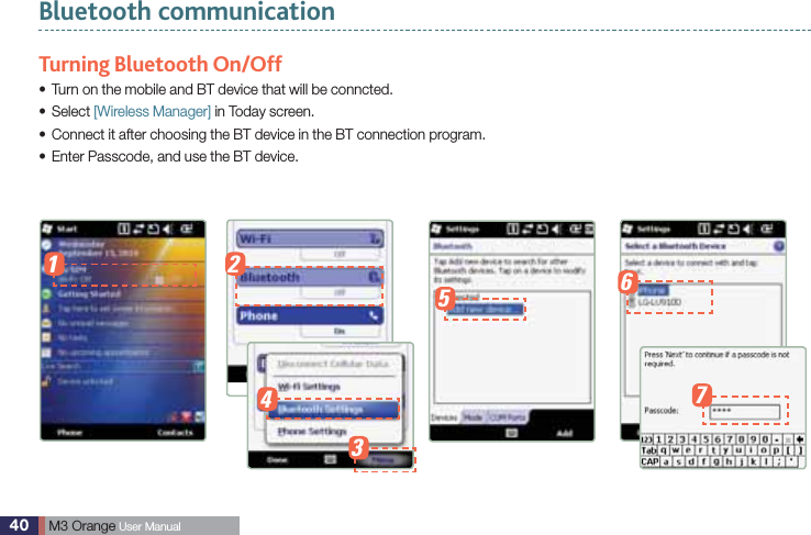 40  M3 Orange User ManualBluetooth communicationTurning Bluetooth On/OffTurn on the mobile and BT device that will be conncted. sSelect s [Wireless Manager] in Today screen.  Connect it after choosing the BT device in the BT connection program.s Enter Passcode, and use the BT device. s1 234567