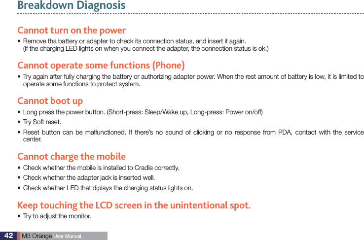 42  M3 Orange User ManualBreakdown DiagnosisCannot turn on the power  Remove tha battery or adapter to check its connection status, and insert it again. s(If the charging LED lights on when you connect the adapter, the connection status is ok.)Cannot operate some functions (Phone) Try again after fully charging the battery or authorizing adapter power. When the rest amount of battery is low, it is limited to soperate some functions to protect system.Cannot boot upLong press the power button. (Short-press: Sleep/Wake up, Long-press: Power on/off)sTry Soft reset.s Reset button can be malfunctioned. If there’s no sound of clicking or no response from PDA, contact with the service scenter.Cannot charge the mobileCheck whether the mobile is installed to Cradle correctly.sCheck whether the adapter jack is inserted well.sCheck whether LED that diplays the charging status lights on.sKeep touching the LCD screen in the unintentional spot.Try to adjust the monitor. s