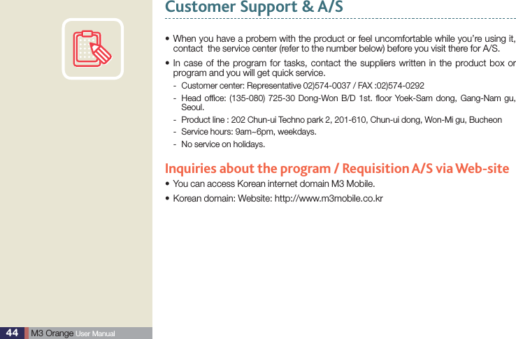 44  M3 Orange User ManualCustomer Support &amp; A/S  When you have a probem with the product or feel uncomfortable while you’re using it, scontact  the service center (refer to the number below) before you visit there for A/S. In case of the program for tasks, contact the suppliers written in the product box or sprogram and you will get quick service.Customer center: Representative 02)574-0037 / FAX :02)574-0292 - Head ofﬁce: (135-080) 725-30 Dong-Won B/D 1st. ﬂoor Yoek-Sam dong, Gang-Nam gu,  -Seoul.  Product line : 202 Chun-ui Techno park 2, 201-610, Chun-ui dong, Won-Mi gu, Bucheon -Service hours: 9am~6pm, weekdays. -No service on holidays. -Inquiries about the program / Requisition A/S via Web-siteYou can access Korean internet domain M3 Mobile.sKorean domain: Website: http://www.m3mobile.co.krs