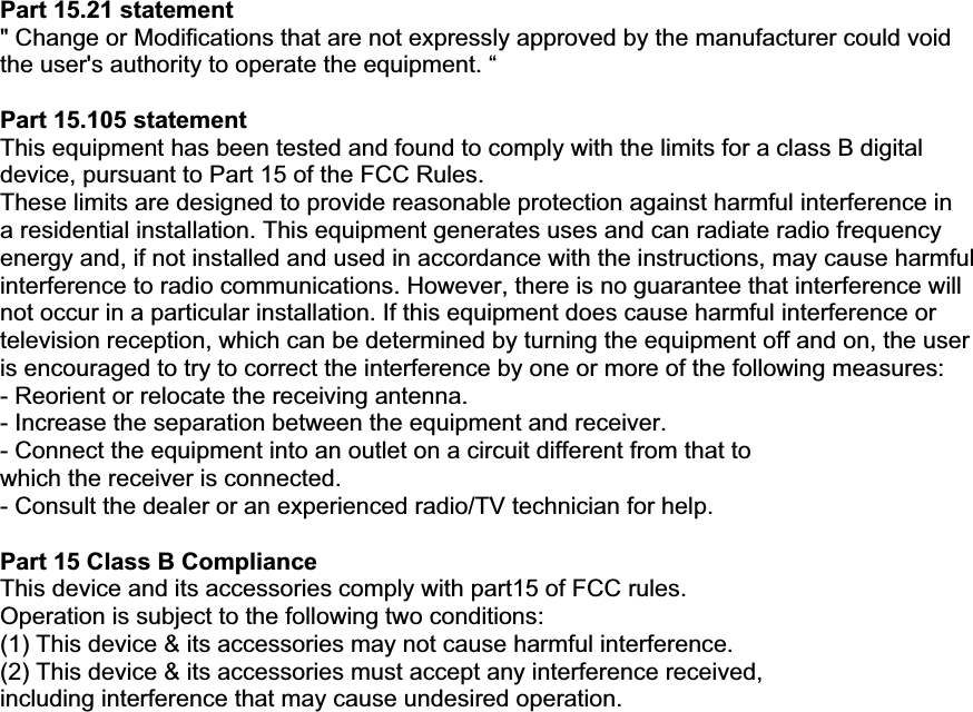 Part 15.21 statement &quot; Change or Modifications that are not expressly approved by the manufacturer could void the user&apos;s authority to operate the equipment. “ Part 15.105 statement This equipment has been tested and found to comply with the limits for a class B digital device, pursuant to Part 15 of the FCC Rules. These limits are designed to provide reasonable protection against harmful interference in a residential installation. This equipment generates uses and can radiate radio frequency energy and, if not installed and used in accordance with the instructions, may cause harmful interference to radio communications. However, there is no guarantee that interference will not occur in a particular installation. If this equipment does cause harmful interference or television reception, which can be determined by turning the equipment off and on, the user is encouraged to try to correct the interference by one or more of the following measures: - Reorient or relocate the receiving antenna. - Increase the separation between the equipment and receiver. - Connect the equipment into an outlet on a circuit different from that to which the receiver is connected. - Consult the dealer or an experienced radio/TV technician for help. Part 15 Class B Compliance This device and its accessories comply with part15 of FCC rules. Operation is subject to the following two conditions: (1) This device &amp; its accessories may not cause harmful interference. (2) This device &amp; its accessories must accept any interference received, including interference that may cause undesired operation. 