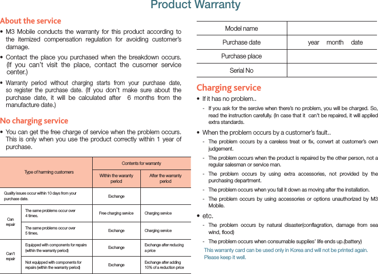 About the service M3 Mobile conducts the warranty for this product according to sthe itemized compensation regulation for avoiding customer’s damage.Contact the place you purchased when the breakdown occurs. s     (If you can’t visit the place, contact the cusomer service center.) Warranty period without charging starts from your purchase date, sso register the purchase date. (If you don’t make sure about the purchase date, it will be calculated after  6 months from the manufacture date.)No charging service You can get the free charge of service when the problem occurs. sThis is only when you use the product correctly within 1 year of purchase.Type of harming customersContents for warrantyWithin the waranty periodAfter the warranty periodQuality issues occur within 10 days from your purchase date. ExchangeCan repairThe same problems occur over 4 times. Free charging service Charging serviceThe same problems occur over 5 times. Exchange Charging serviceCan’t repairEquipped with components for repairs (within the warranty period) Exchange Exchange after reducing a priceNot equipped with components for repairs (within the warranty period) Exchange Exchange after adding 10% of a reduction priceModel namePurchase date       year     month     datePurchase placeSerial NoCharging serviceIf it has no problem..s If you ask for the sercive when there’s no problem, you will be charged. So,  -read the instruction carefully. (In case that it  can’t be repaired, it will applied extra standards.When the problem occurs by a customer’s fault..s The problem occurs by a careless treat or ﬁx, convert at customer’s own  -judgement. The problem occurs when the product is repaired by the other person, not a  -regular salesman or service man. The problem occurs by using extra accessories, not provided by the  -purchasing department. The problem occurs when you fall it down as moving after the installation. - The problem occurs by using accessories or options unauthorized by M3  -Mobile.etc.s The problem occurs by natural disaster(conﬂagration, damage from sea  -wind, ﬂood) The problem occurs when consumable supplies’ life ends up.(battery) -       This warranty card can be used only in Korea and will not be printed again. Please keep it well.Product Warranty