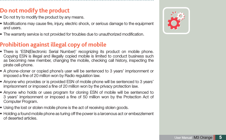  User Manual  M3 Orange 5Do not modify the productDo not try to modify the product by any means. s Modiﬁcations may cause ﬁre, injury, electric shock, or serious damage to the equipment sand users. The warranty service is not provided for troubles due to unauthorized modiﬁcation.sProhibition against illegal copy of mobile There is ‘ESN(Electronic Serial Number)’ recognizing its product on mobile phone. sCopying ESN is illegal and illegally copied mobile is limited to conduct business such as becoming new member, changing the mobile, checking call history, inspecting the pirate cell-phone.   A phone-cloner or copied phone’s user will be sentenced to 3 years’ imprisonment or simposed a ﬁne of 20 million won by Radio regulation law. Anyone who provides or is provided ESN of mobile phone will be sentenced to 3 years’ simprisonment or imposed a ﬁne of 20 million won by the privacy protection law. Anyone who holds or uses program for cloning ESN of mobile will be sentenced to s3 years’ imprisonment or imposed a ﬁne of 50 million won by the Protection Act of Computer Program.Using the lost or stolen mobile phone is the act of receiving stolen goods.s Holding a found mobile phone as turing off the power is a larcenous act or embezzlement   sof deserted articles.