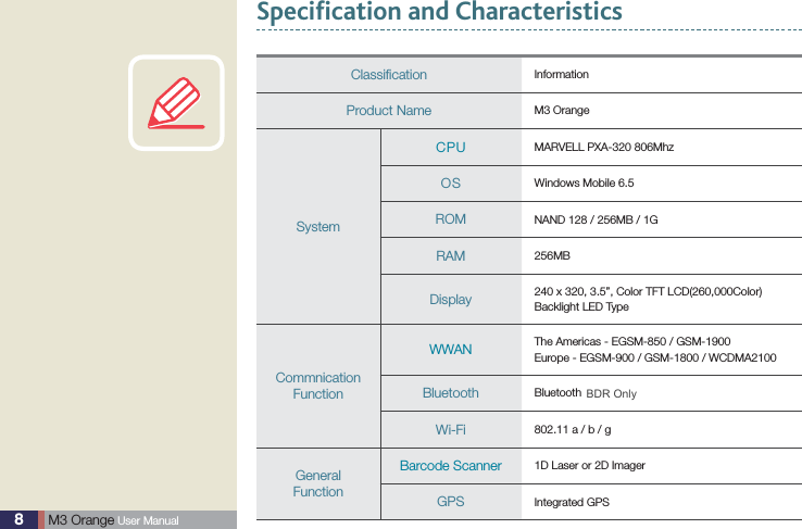 8 M3 Orange User ManualSpecification and CharacteristicsClassiﬁcation InformationProduct Name M3 OrangeSystemCPU MARVELL PXA-320 806MhzOS Windows Mobile 6.5ROM NAND 128 / 256MB / 1GRAM 256MBDisplay 240 x 320, 3.5”, Color TFT LCD(260,000Color)Backlight LED TypeCommnicationFunctionWWAN The Americas - EGSM-850 / GSM-1900Europe - EGSM-900 / GSM-1800 / WCDMA2100Bluetooth Bluetooth 2.0 EDRWi-Fi 802.11 a / b / gGeneralFunctionBarcode Scanner  1D Laser or 2D Imager GPS Integrated GPSBDR Only