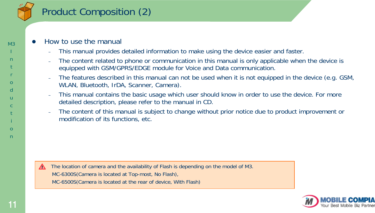 11Product Composition (2)zHow to use the manual–This manual provides detailed information to make using the device easier and faster.–The content related to phone or communication in this manual is only applicable when the device is equipped with GSM/GPRS/EDGE module for Voice and Data communication.–The features described in this manual can not be used when it is not equipped in the device (e.g. GSM, WLAN, Bluetooth, IrDA, Scanner, Camera). –This manual contains the basic usage which user should know in order to use the device. For more detailed description, please refer to the manual in CD.–The content of this manual is subject to change without prior notice due to product improvement or modification of its functions, etc. M3IntroductionThe location of camera and the availability of Flash is depending on the model of M3.MC-6300S(Camera is located at Top-most, No Flash), MC-6500S(Camera is located at the rear of device, With Flash)