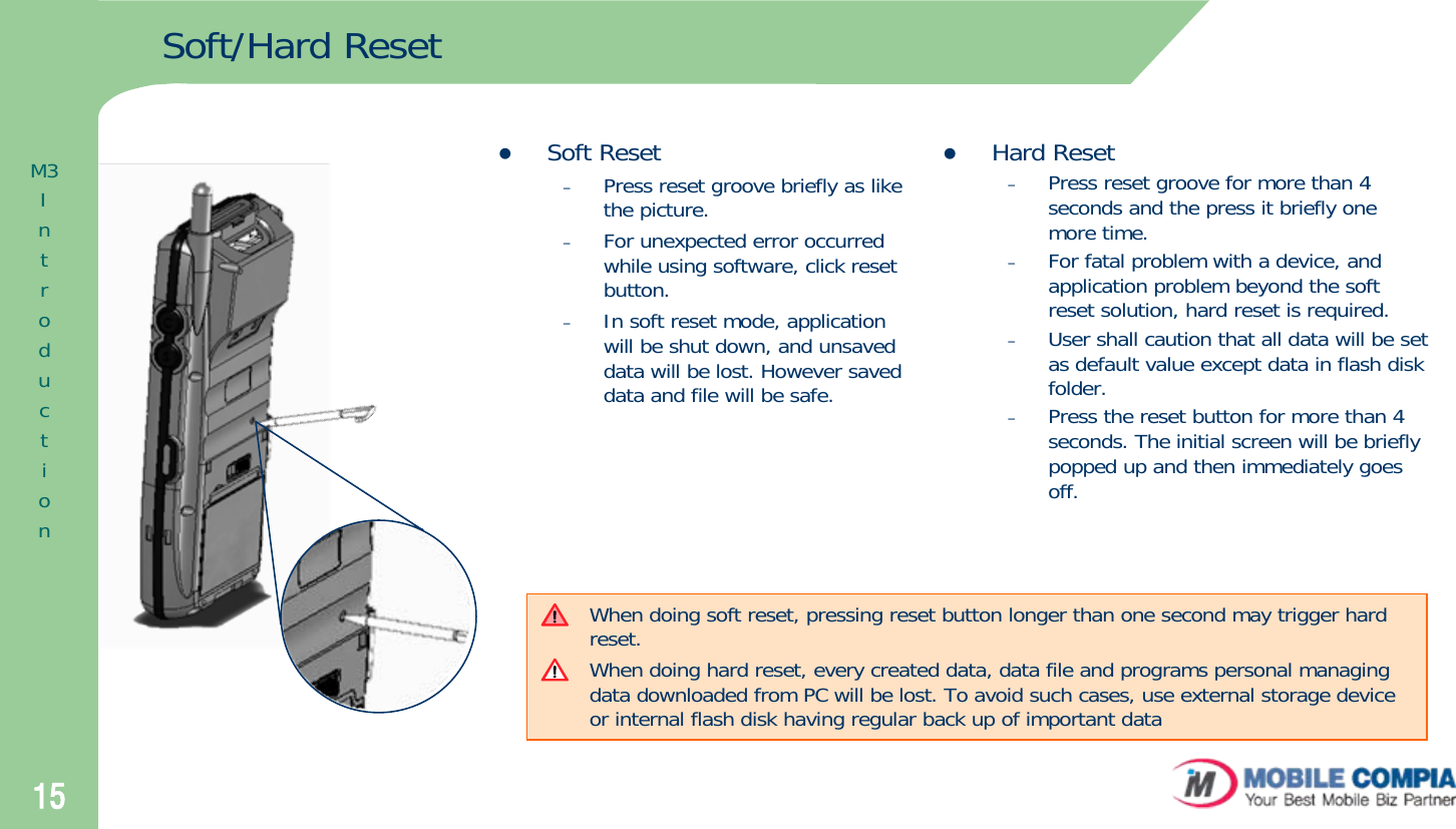 15Soft/Hard ResetzSoft Reset–Press reset groove briefly as like the picture.–For unexpected error occurred while using software, click reset button.–In soft reset mode, application will be shut down, and unsaved data will be lost. However saved data and file will be safe. zHard Reset–Press reset groove for more than 4 seconds and the press it briefly one  more time.–For fatal problem with a device, and application problem beyond the soft reset solution, hard reset is required.–User shall caution that all data will be set as default value except data in flash disk folder.–Press the reset button for more than 4 seconds. The initial screen will be briefly popped up and then immediately goes off.When doing soft reset, pressing reset button longer than one second may trigger hard reset.When doing hard reset, every created data, data file and programs personal managing data downloaded from PC will be lost. To avoid such cases, use external storage device or internal flash disk having regular back up of important data M3Introduction