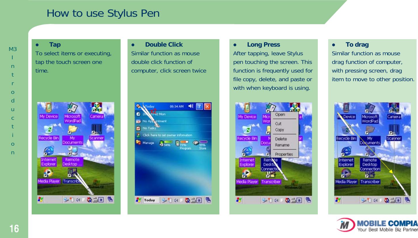 16zTo dragSimilar function as mousedrag function of computer,with pressing screen, dragitem to move to other position.zLong PressAfter tapping, leave Styluspen touching the screen. Thisfunction is frequently used forfile copy, delete, and paste orwith when keyboard is using. zDouble ClickSimilar function as mousedouble click function ofcomputer, click screen twice zTapTo select items or executing,tap the touch screen onetime.How to use Stylus Penx2M3Introduction