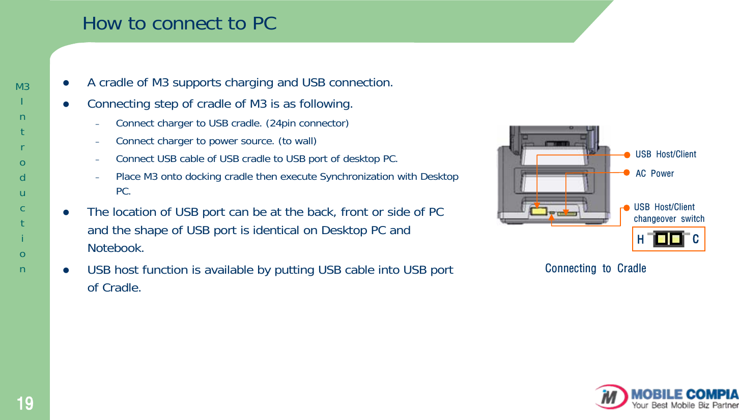 19How to connect to PCzA cradle of M3 supports charging and USB connection.zConnecting step of cradle of M3 is as following.–Connect charger to USB cradle. (24pin connector)–Connect charger to power source. (to wall) –Connect USB cable of USB cradle to USB port of desktop PC. –Place M3 onto docking cradle then execute Synchronization with Desktop PC.zThe location of USB port can be at the back, front or side of PCand the shape of USB port is identical on Desktop PC and Notebook.zUSB host function is available by putting USB cable into USB port of Cradle. Connecting to CradleUSB Host/ClientAC PowerUSB Host/Clientchangeover switchHCM3Introduction