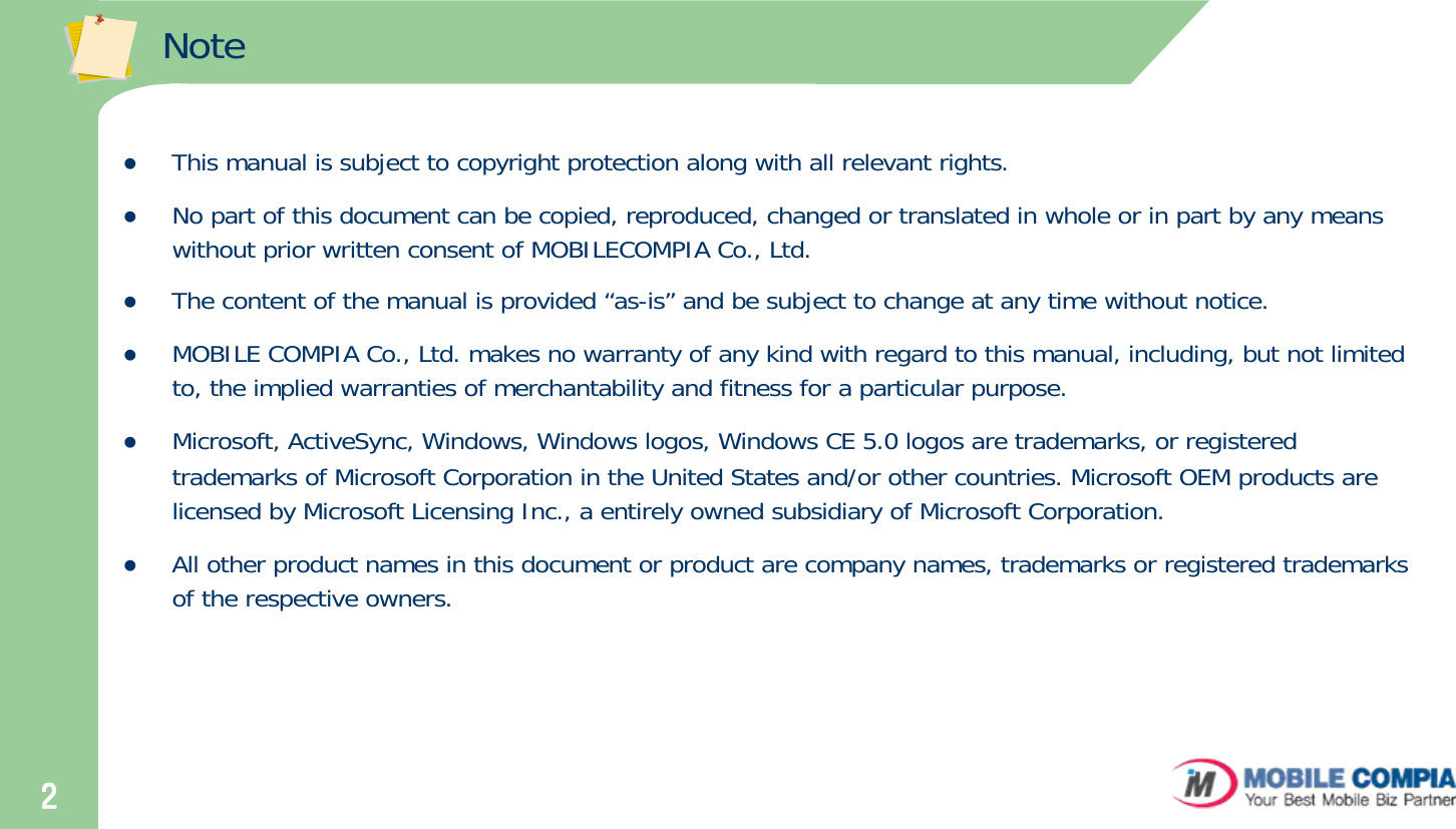 2NotezThis manual is subject to copyright protection along with all relevant rights.zNo part of this document can be copied, reproduced, changed or translated in whole or in part by any means without prior written consent of MOBILECOMPIA Co., Ltd. zThe content of the manual is provided “as-is” and be subject to change at any time without notice. zMOBILE COMPIA Co., Ltd. makes no warranty of any kind with regard to this manual, including, but not limited to, the implied warranties of merchantability and fitness for a particular purpose. zMicrosoft, ActiveSync, Windows, Windows logos, Windows CE 5.0 logos are trademarks, or registered trademarks of Microsoft Corporation in the United States and/or other countries. Microsoft OEM products are licensed by Microsoft Licensing Inc., a entirely owned subsidiary of Microsoft Corporation. zAll other product names in this document or product are company names, trademarks or registered trademarks of the respective owners. 