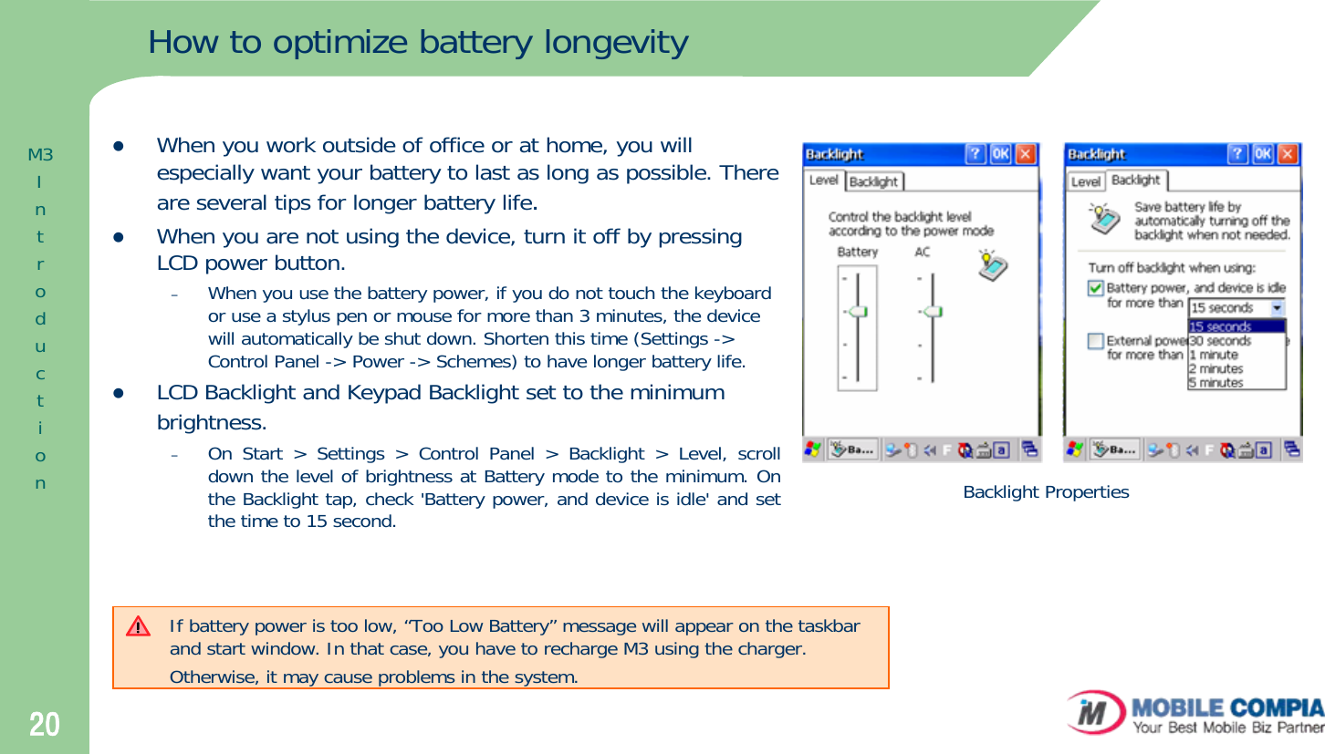 20How to optimize battery longevityzWhen you work outside of office or at home, you will especially want your battery to last as long as possible. There are several tips for longer battery life.zWhen you are not using the device, turn it off by pressing LCD power button.–When you use the battery power, if you do not touch the keyboardor use a stylus pen or mouse for more than 3 minutes, the devicewill automatically be shut down. Shorten this time (Settings -&gt; Control Panel -&gt; Power -&gt; Schemes) to have longer battery life.zLCD Backlight and Keypad Backlight set to the minimum brightness.–On Start &gt; Settings &gt; Control Panel &gt; Backlight &gt; Level, scroll down the level of brightness at Battery mode to the minimum. On the Backlight tap, check &apos;Battery power, and device is idle&apos; and set the time to 15 second.If battery power is too low, “Too Low Battery” message will appear on the taskbar and start window. In that case, you have to recharge M3 using the charger. Otherwise, it may cause problems in the system.Backlight PropertiesM3Introduction