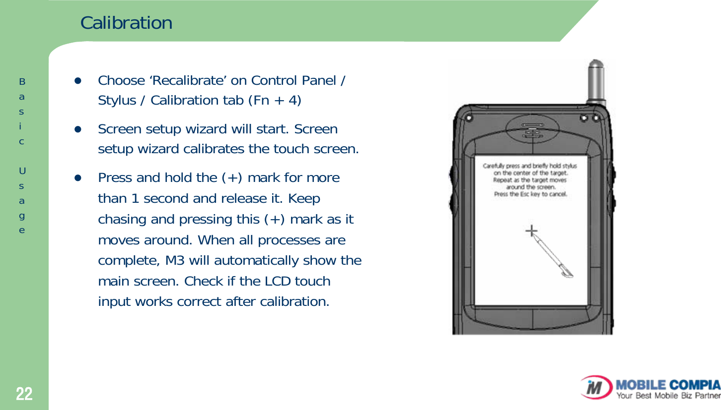 22CalibrationzChoose ‘Recalibrate’ on Control Panel / Stylus / Calibration tab (Fn + 4)zScreen setup wizard will start. Screen setup wizard calibrates the touch screen. zPress and hold the (+) mark for more than 1 second and release it. Keep chasing and pressing this (+) mark as it moves around. When all processes are complete, M3 will automatically show the main screen. Check if the LCD touch input works correct after calibration. BasicUsage