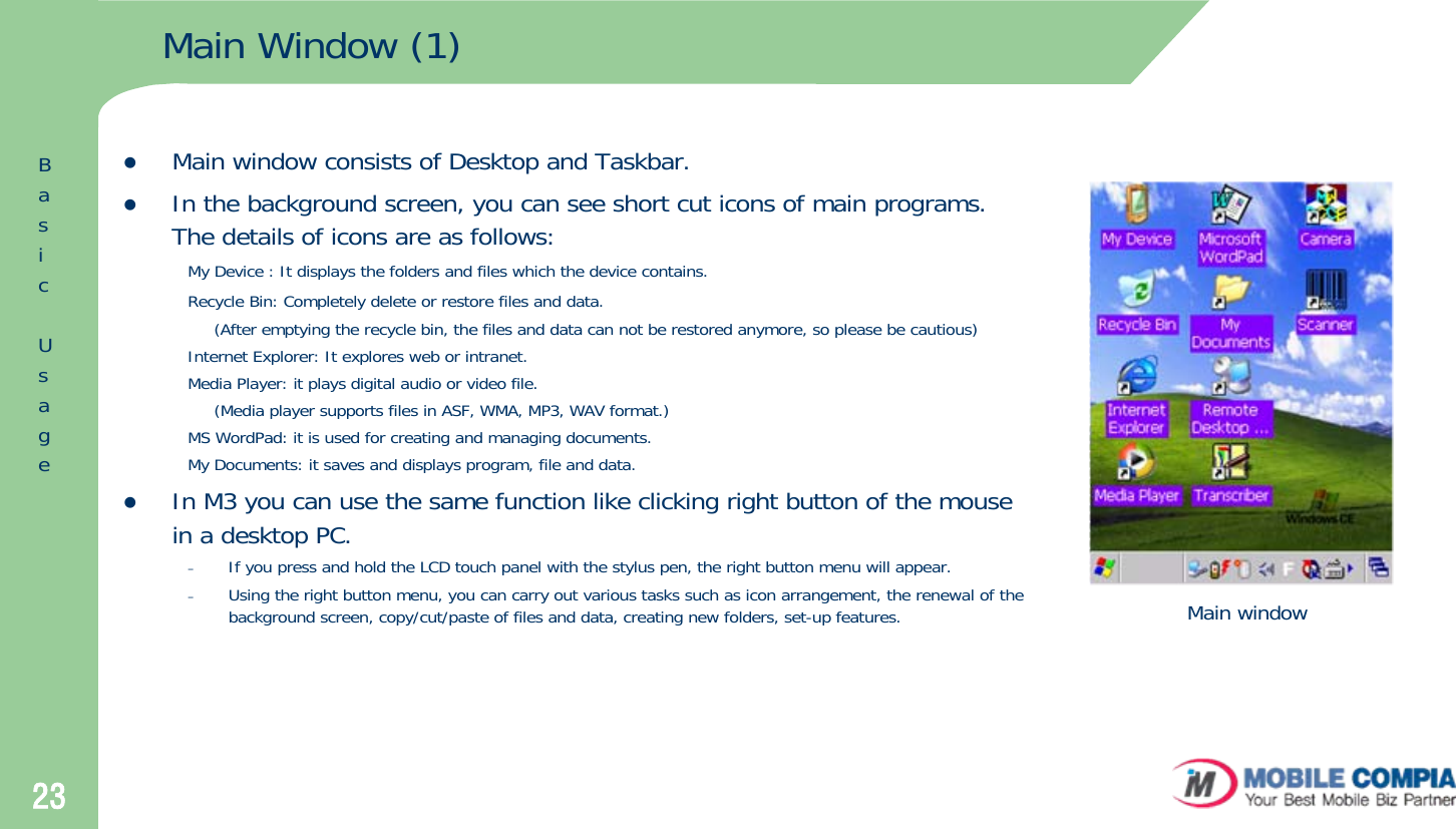 23Main Window (1)zMain window consists of Desktop and Taskbar.zIn the background screen, you can see short cut icons of main programs. The details of icons are as follows: My Device : It displays the folders and files which the device contains.Recycle Bin: Completely delete or restore files and data.(After emptying the recycle bin, the files and data can not be restored anymore, so please be cautious)Internet Explorer: It explores web or intranet.Media Player: it plays digital audio or video file.(Media player supports files in ASF, WMA, MP3, WAV format.)MS WordPad: it is used for creating and managing documents.My Documents: it saves and displays program, file and data.zIn M3 you can use the same function like clicking right button of the mouse in a desktop PC.  –If you press and hold the LCD touch panel with the stylus pen, the right button menu will appear.–Using the right button menu, you can carry out various tasks such as icon arrangement, the renewal of the background screen, copy/cut/paste of files and data, creating new folders, set-up features. Main windowBasicUsage