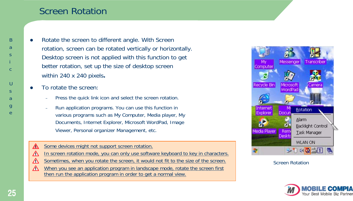 25Screen RotationzRotate the screen to different angle. With Screen rotation, screen can be rotated vertically or horizontally. Desktop screen is not applied with this function to get better rotation, set up the size of desktop screen within 240 x 240 pixels.zTo rotate the screen:–Press the quick link icon and select the screen rotation.–Run application programs. You can use this function in various programs such as My Computer, Media player, My Documents, Internet Explorer, Microsoft WordPad, Image Viewer, Personal organizer Management, etc.Some devices might not support screen rotation. In screen rotation mode, you can only use software keyboard to key in characters. Sometimes, when you rotate the screen, it would not fit to the size of the screen. When you see an application program in landscape mode, rotate the screen first then run the application program in order to get a normal view. Screen RotationBasicUsage