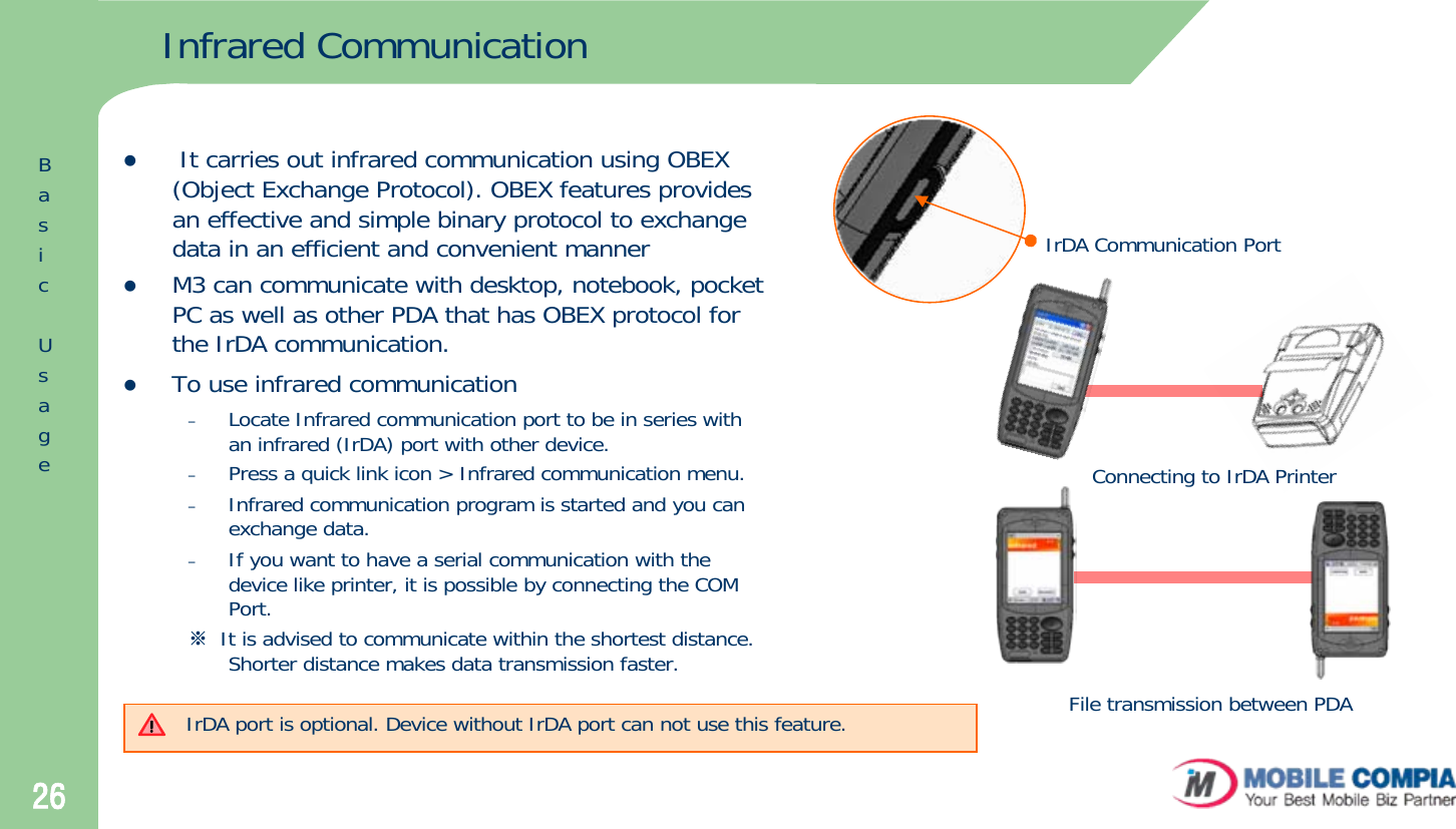 26Infrared CommunicationzIt carries out infrared communication using OBEX (Object Exchange Protocol). OBEX features provides an effective and simple binary protocol to exchange data in an efficient and convenient manner zM3 can communicate with desktop, notebook, pocket PC as well as other PDA that has OBEX protocol for the IrDA communication.zTo use infrared communication–Locate Infrared communication port to be in series with an infrared (IrDA) port with other device. –Press a quick link icon &gt; Infrared communication menu.–Infrared communication program is started and you can exchange data.–If you want to have a serial communication with the device like printer, it is possible by connecting the COM Port.※It is advised to communicate within the shortest distance. Shorter distance makes data transmission faster. IrDA Communication PortConnecting to IrDA PrinterFile transmission between PDAIrDA port is optional. Device without IrDA port can not use this feature.BasicUsage