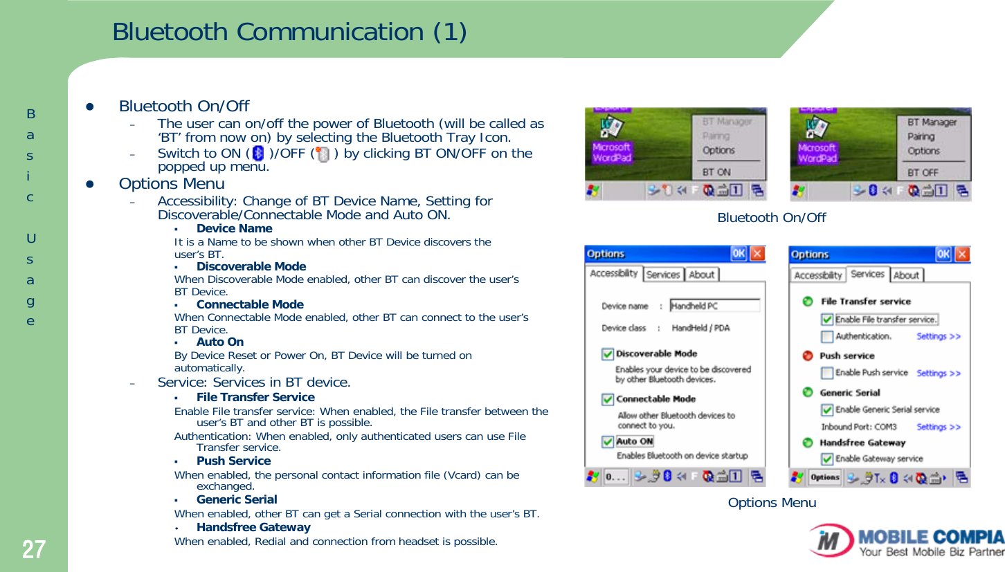 27Bluetooth Communication (1)zBluetooth On/Off–The user can on/off the power of Bluetooth (will be called as ‘BT’ from now on) by selecting the Bluetooth Tray Icon.–Switch to ON (    )/OFF (    ) by clicking BT ON/OFF on the popped up menu. zOptions Menu–Accessibility: Change of BT Device Name, Setting for Discoverable/Connectable Mode and Auto ON.Device NameIt is a Name to be shown when other BT Device discovers theuser’s BT. Discoverable ModeWhen Discoverable Mode enabled, other BT can discover the user’sBT Device.  Connectable ModeWhen Connectable Mode enabled, other BT can connect to the user’sBT Device. Auto OnBy Device Reset or Power On, BT Device will be turned onautomatically.–Service: Services in BT device. File Transfer ServiceEnable File transfer service: When enabled, the File transfer between the user’s BT and other BT is possible.Authentication: When enabled, only authenticated users can use File Transfer service.Push ServiceWhen enabled, the personal contact information file (Vcard) can be exchanged. Generic SerialWhen enabled, other BT can get a Serial connection with the user’s BT.•Handsfree GatewayWhen enabled, Redial and connection from headset is possible.Bluetooth On/OffOptions MenuBasicUsage