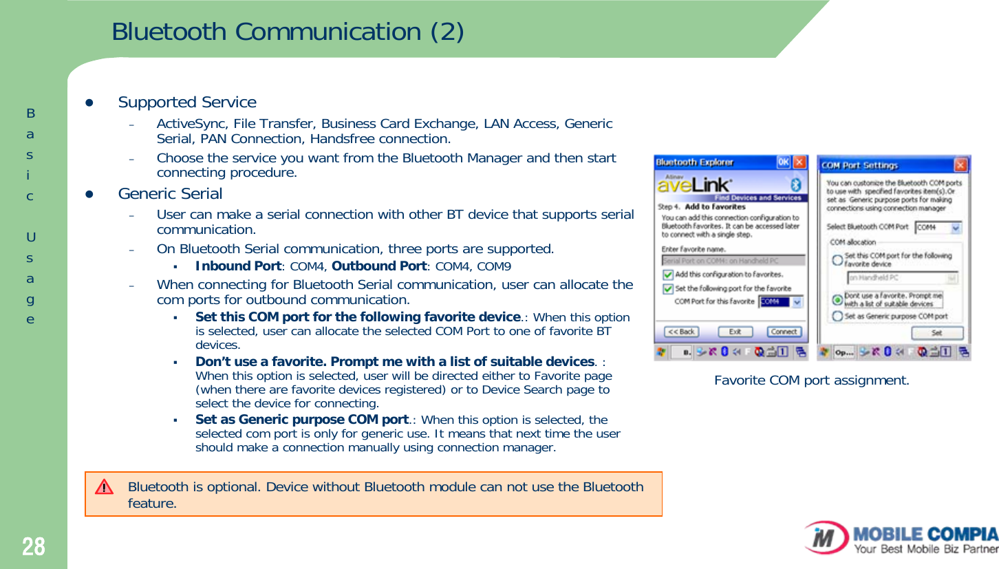 28Bluetooth Communication (2)zSupported Service–ActiveSync, File Transfer, Business Card Exchange, LAN Access, Generic Serial, PAN Connection, Handsfree connection. –Choose the service you want from the Bluetooth Manager and then start connecting procedure. zGeneric Serial–User can make a serial connection with other BT device that supports serial communication.–On Bluetooth Serial communication, three ports are supported. Inbound Port: COM4, Outbound Port: COM4, COM9 –When connecting for Bluetooth Serial communication, user can allocate the com ports for outbound communication.Set this COM port for the following favorite device.: When this option is selected, user can allocate the selected COM Port to one of favorite BT devices. Don’t use a favorite. Prompt me with a list of suitable devices. : When this option is selected, user will be directed either to Favorite page (when there are favorite devices registered) or to Device Search page to select the device for connecting. Set as Generic purpose COM port.: When this option is selected, the selected com port is only for generic use. It means that next time the user should make a connection manually using connection manager. Favorite COM port assignment.Bluetooth is optional. Device without Bluetooth module can not use the Bluetooth feature.BasicUsage