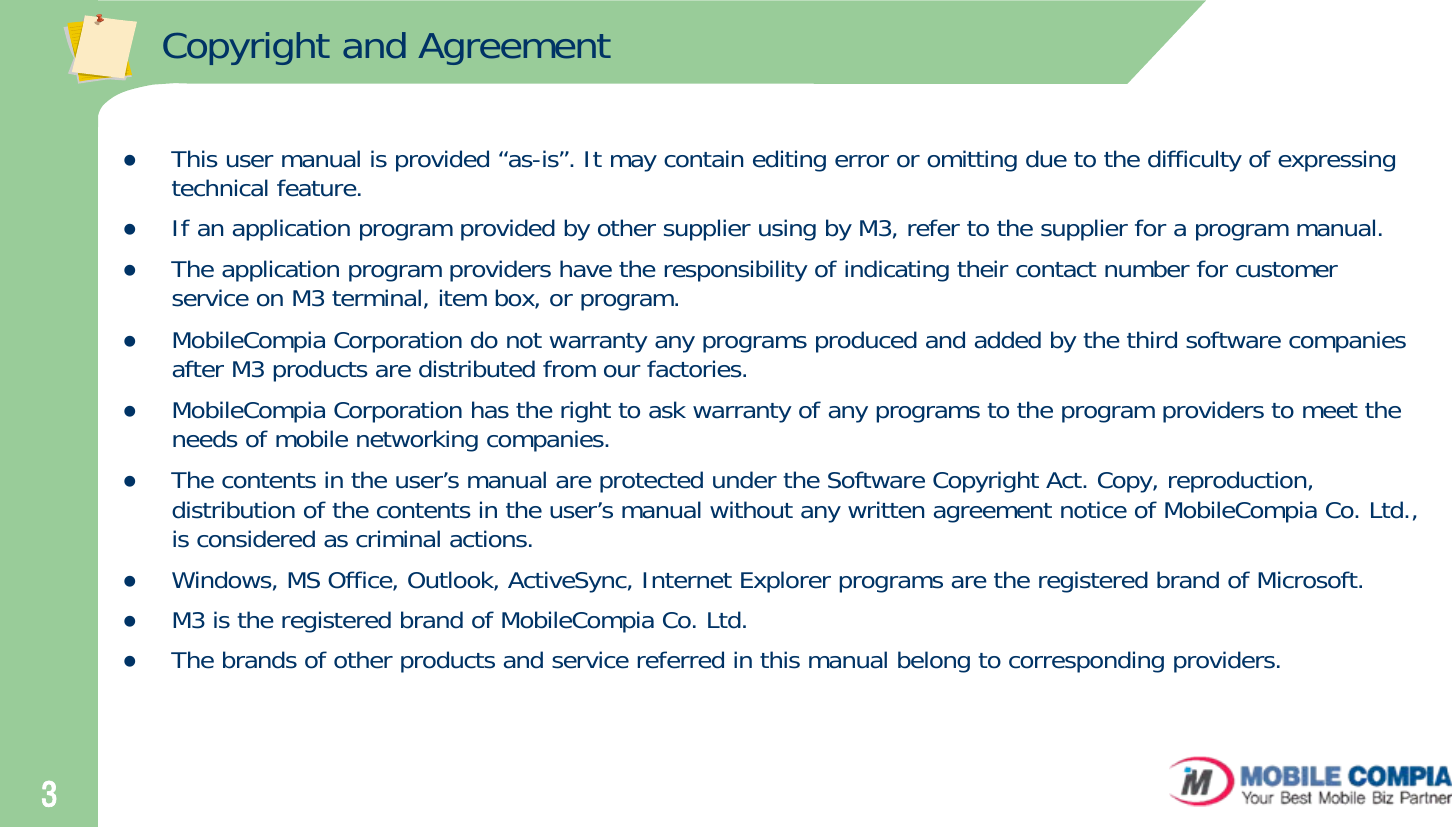 3Copyright and AgreementzThis user manual is provided “as-is”. It may contain editing error or omitting due to the difficulty of expressing technical feature. zIf an application program provided by other supplier using by M3, refer to the supplier for a program manual.zThe application program providers have the responsibility of indicating their contact number for customer service on M3 terminal, item box, or program.zMobileCompia Corporation do not warranty any programs produced and added by the third software companies after M3 products are distributed from our factories. zMobileCompia Corporation has the right to ask warranty of any programs to the program providers to meet the needs of mobile networking companies. zThe contents in the user’s manual are protected under the Software Copyright Act. Copy, reproduction, distribution of the contents in the user’s manual without any written agreement notice of MobileCompia Co. Ltd., is considered as criminal actions.zWindows, MS Office, Outlook, ActiveSync, Internet Explorer programs are the registered brand of Microsoft.zM3 is the registered brand of MobileCompia Co. Ltd. zThe brands of other products and service referred in this manual belong to corresponding providers. 