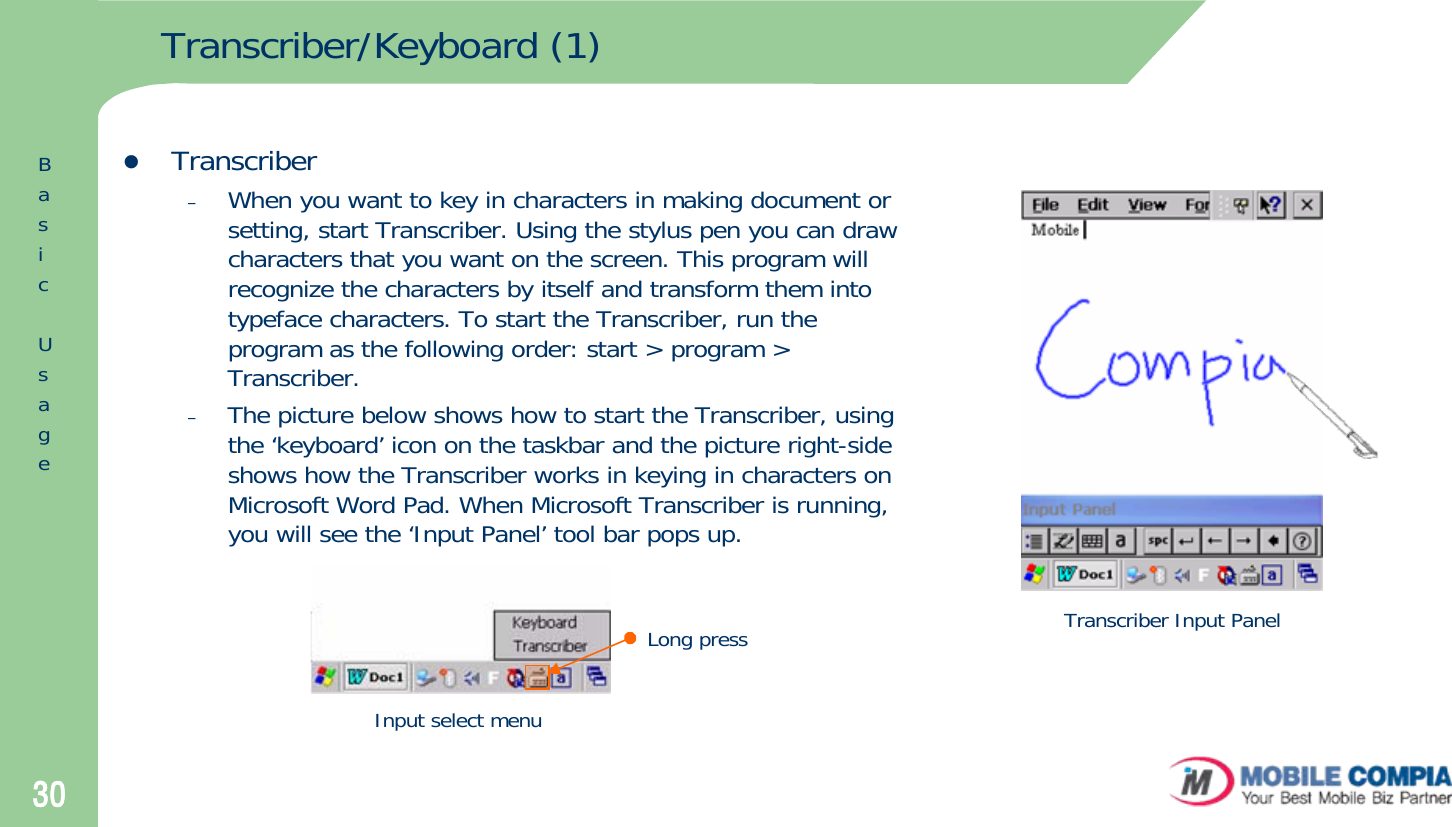 30Transcriber/Keyboard (1)zTranscriber–When you want to key in characters in making document or setting, start Transcriber. Using the stylus pen you can draw characters that you want on the screen. This program will recognize the characters by itself and transform them into typeface characters. To start the Transcriber, run the program as the following order: start &gt; program &gt; Transcriber. –The picture below shows how to start the Transcriber, using the ‘keyboard’ icon on the taskbar and the picture right-side shows how the Transcriber works in keying in characters on Microsoft Word Pad. When Microsoft Transcriber is running, you will see the ‘Input Panel’ tool bar pops up.Input select menuTranscriber Input PanelLong pressBasicUsage