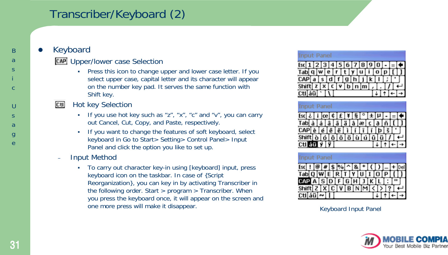 31Transcriber/Keyboard (2)zKeyboard–Upper/lower case SelectionPress this icon to change upper and lower case letter. If you select upper case, capital letter and its character will appear on the number key pad. It serves the same function with Shift key.–Hot key SelectionIf you use hot key such as “z”, “x”, “c” and “v”, you can carry out Cancel, Cut, Copy, and Paste, respectively. If you want to change the features of soft keyboard, select keyboard in Go to Start&gt; Setting&gt; Control Panel&gt; Input Panel and click the option you like to set up.–Input MethodTo carry out character key-in using [keyboard] input, press keyboard icon on the taskbar. In case of {Script Reorganization}, you can key in by activating Transcriber in the following order. Start &gt; program &gt; Transcriber. When you press the keyboard once, it will appear on the screen and one more press will make it disappear.  Keyboard Input PanelBasicUsage