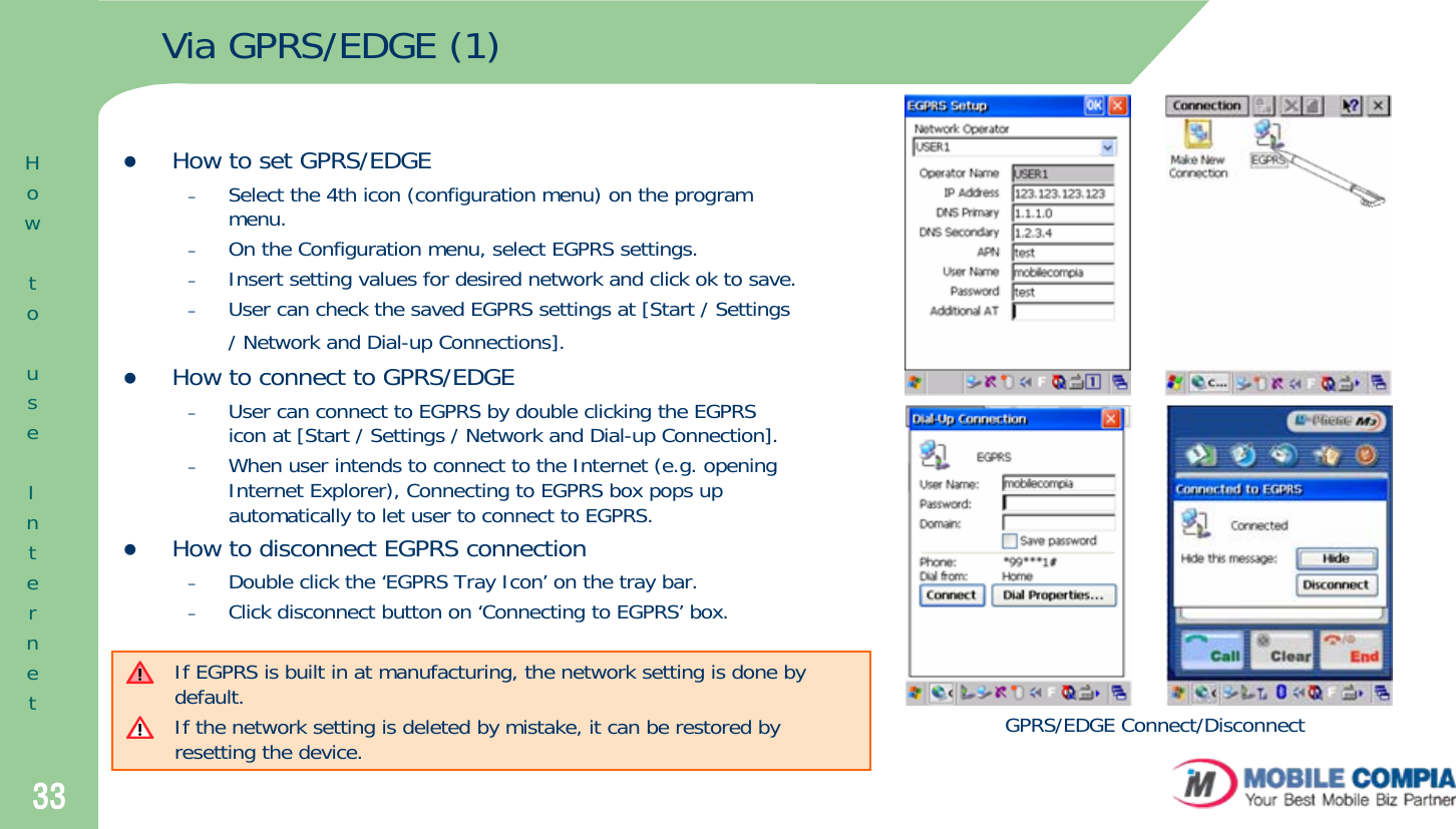 33Via GPRS/EDGE (1)zHow to set GPRS/EDGE–Select the 4th icon (configuration menu) on the program menu.–On the Configuration menu, select EGPRS settings.–Insert setting values for desired network and click ok to save. –User can check the saved EGPRS settings at [Start / Settings / Network and Dial-up Connections].zHow to connect to GPRS/EDGE –User can connect to EGPRS by double clicking the EGPRS icon at [Start / Settings / Network and Dial-up Connection]. –When user intends to connect to the Internet (e.g. opening Internet Explorer), Connecting to EGPRS box pops up automatically to let user to connect to EGPRS. zHow to disconnect EGPRS connection–Double click the ‘EGPRS Tray Icon’ on the tray bar.–Click disconnect button on ‘Connecting to EGPRS’ box.HowtouseInternetIf EGPRS is built in at manufacturing, the network setting is done by default. If the network setting is deleted by mistake, it can be restored by resetting the device. GPRS/EDGE Connect/Disconnect