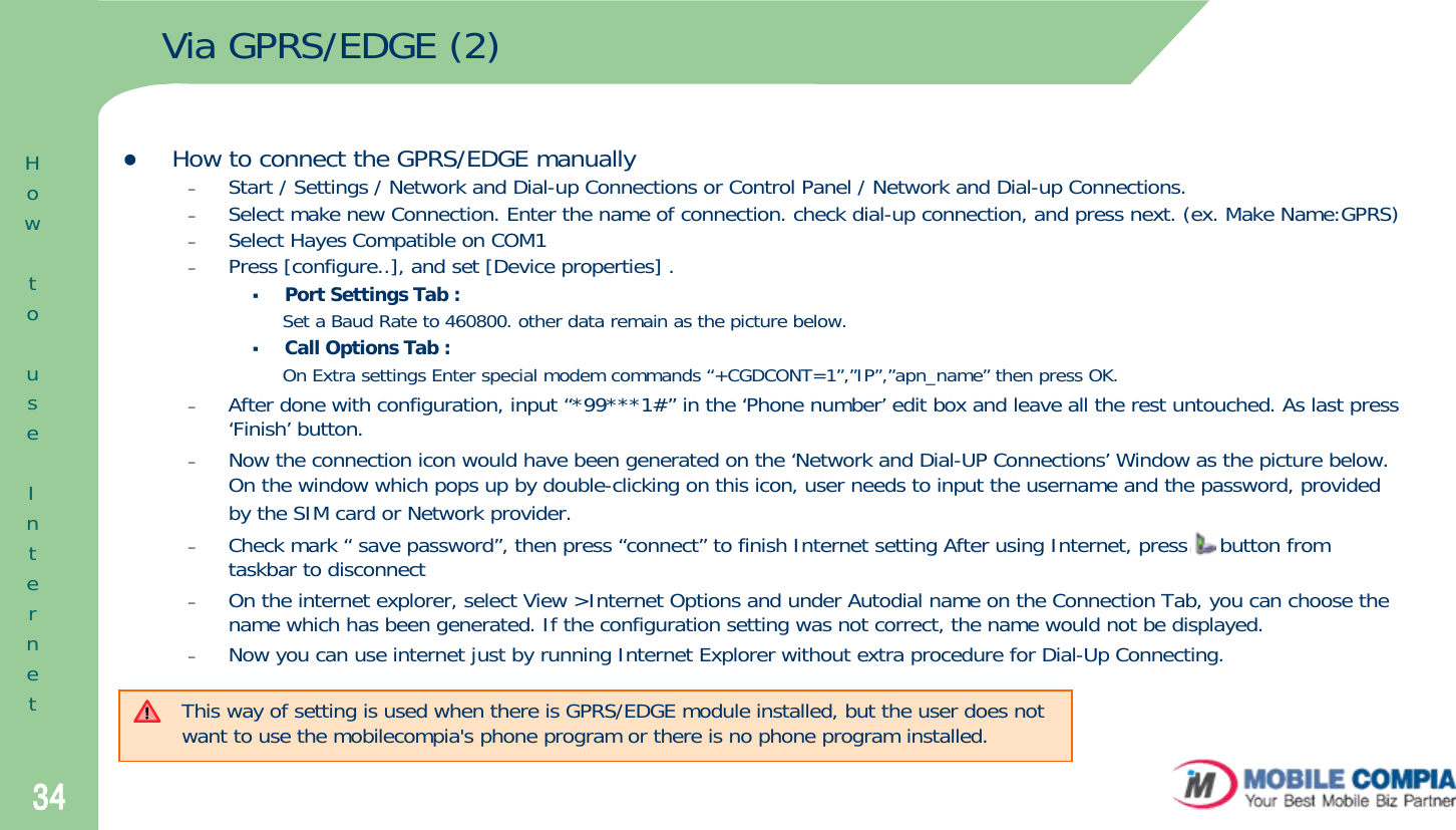 34Via GPRS/EDGE (2)zHow to connect the GPRS/EDGE manually–Start / Settings / Network and Dial-up Connections or Control Panel / Network and Dial-up Connections. –Select make new Connection. Enter the name of connection. check dial-up connection, and press next. (ex. Make Name:GPRS)–Select Hayes Compatible on COM1–Press [configure..], and set [Device properties] .Port Settings Tab : Set a Baud Rate to 460800. other data remain as the picture below.Call Options Tab : On Extra settings Enter special modem commands “+CGDCONT=1”,”IP”,”apn_name” then press OK.–After done with configuration, input “*99***1#” in the ‘Phone number’ edit box and leave all the rest untouched. As last press ‘Finish’ button. –Now the connection icon would have been generated on the ‘Network and Dial-UP Connections’ Window as the picture below. On the window which pops up by double-clicking on this icon, user needs to input the username and the password, provided by the SIM card or Network provider.–Check mark “ save password”, then press “connect” to finish Internet setting After using Internet, press     button from taskbar to disconnect–On the internet explorer, select View &gt;Internet Options and under Autodial name on the Connection Tab, you can choose the name which has been generated. If the configuration setting was not correct, the name would not be displayed. –Now you can use internet just by running Internet Explorer without extra procedure for Dial-Up Connecting. This way of setting is used when there is GPRS/EDGE module installed, but the user does not want to use the mobilecompia&apos;s phone program or there is no phone program installed.HowtouseInternet