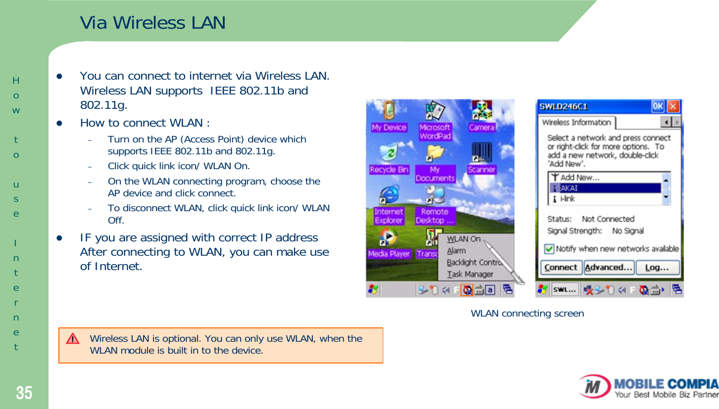 35Via Wireless LANzYou can connect to internet via Wireless LAN. Wireless LAN supports  IEEE 802.11b and 802.11g. zHow to connect WLAN :–Turn on the AP (Access Point) device which supports IEEE 802.11b and 802.11g. –Click quick link icon/ WLAN On. –On the WLAN connecting program, choose the AP device and click connect.–To disconnect WLAN, click quick link icon/ WLAN Off. zIF you are assigned with correct IP address After connecting to WLAN, you can make use of Internet. WLAN connecting screenWireless LAN is optional. You can only use WLAN, when the WLAN module is built in to the device.  HowtouseInternet