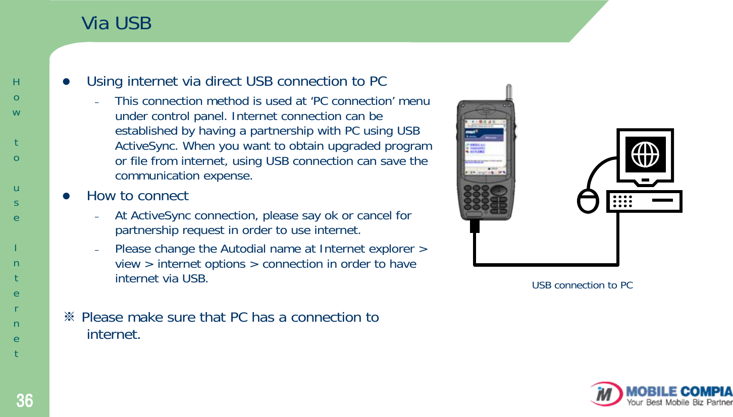 36Via USBzUsing internet via direct USB connection to PC–This connection method is used at ‘PC connection’ menu under control panel. Internet connection can be established by having a partnership with PC using USB ActiveSync. When you want to obtain upgraded program or file from internet, using USB connection can save the communication expense.zHow to connect–At ActiveSync connection, please say ok or cancel for partnership request in order to use internet. –Please change the Autodial name at Internet explorer &gt; view &gt; internet options &gt; connection in order to have internet via USB.※Please make sure that PC has a connection to internet.USB connection to PCHowtouseInternet