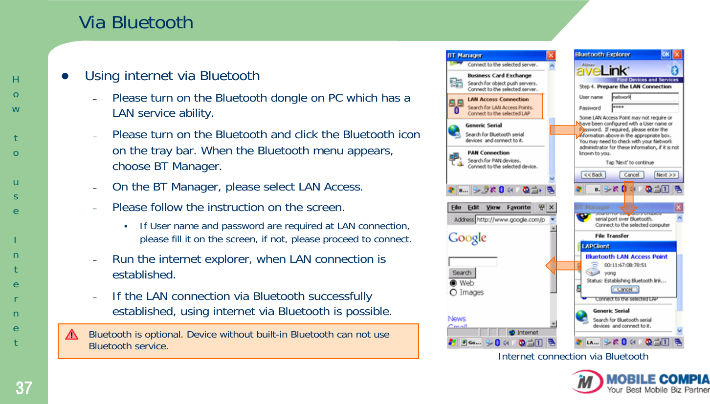 37Via BluetoothzUsing internet via Bluetooth–Please turn on the Bluetooth dongle on PC which has a LAN service ability.–Please turn on the Bluetooth and click the Bluetooth icon on the tray bar. When the Bluetooth menu appears, choose BT Manager.–On the BT Manager, please select LAN Access. –Please follow the instruction on the screen. If User name and password are required at LAN connection, please fill it on the screen, if not, please proceed to connect.–Run the internet explorer, when LAN connection is established. –If the LAN connection via Bluetooth successfully established, using internet via Bluetooth is possible. Internet connection via BluetoothBluetooth is optional. Device without built-in Bluetooth can not use Bluetooth service.  HowtouseInternet