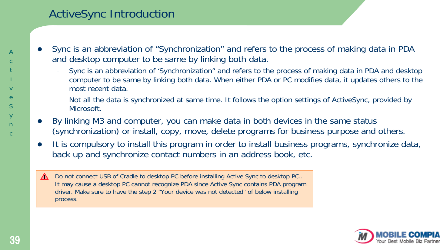 39ActiveSync IntroductionzSync is an abbreviation of “Synchronization” and refers to the process of making data in PDA and desktop computer to be same by linking both data.–Sync is an abbreviation of ‘Synchronization” and refers to the process of making data in PDA and desktop computer to be same by linking both data. When either PDA or PC modifies data, it updates others to the most recent data. –Not all the data is synchronized at same time. It follows the option settings of ActiveSync, provided by Microsoft.zBy linking M3 and computer, you can make data in both devices in the same status (synchronization) or install, copy, move, delete programs for business purpose and others. zIt is compulsory to install this program in order to install business programs, synchronize data, back up and synchronize contact numbers in an address book, etc.ActiveSyncDo not connect USB of Cradle to desktop PC before installing Active Sync to desktop PC..It may cause a desktop PC cannot recognize PDA since Active Sync contains PDA program driver. Make sure to have the step 2 “Your device was not detected&quot; of below installing process. 