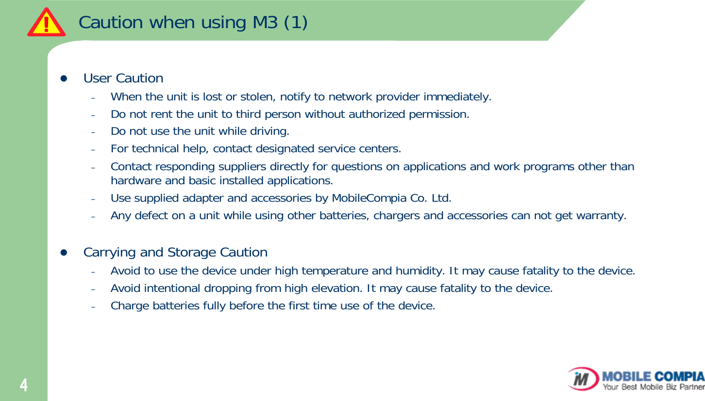 4Caution when using M3 (1)zUser Caution –When the unit is lost or stolen, notify to network provider immediately.–Do not rent the unit to third person without authorized permission. –Do not use the unit while driving. –For technical help, contact designated service centers. –Contact responding suppliers directly for questions on applications and work programs other than hardware and basic installed applications. –Use supplied adapter and accessories by MobileCompia Co. Ltd.–Any defect on a unit while using other batteries, chargers and accessories can not get warranty. zCarrying and Storage Caution –Avoid to use the device under high temperature and humidity. It may cause fatality to the device.–Avoid intentional dropping from high elevation. It may cause fatality to the device. –Charge batteries fully before the first time use of the device. 