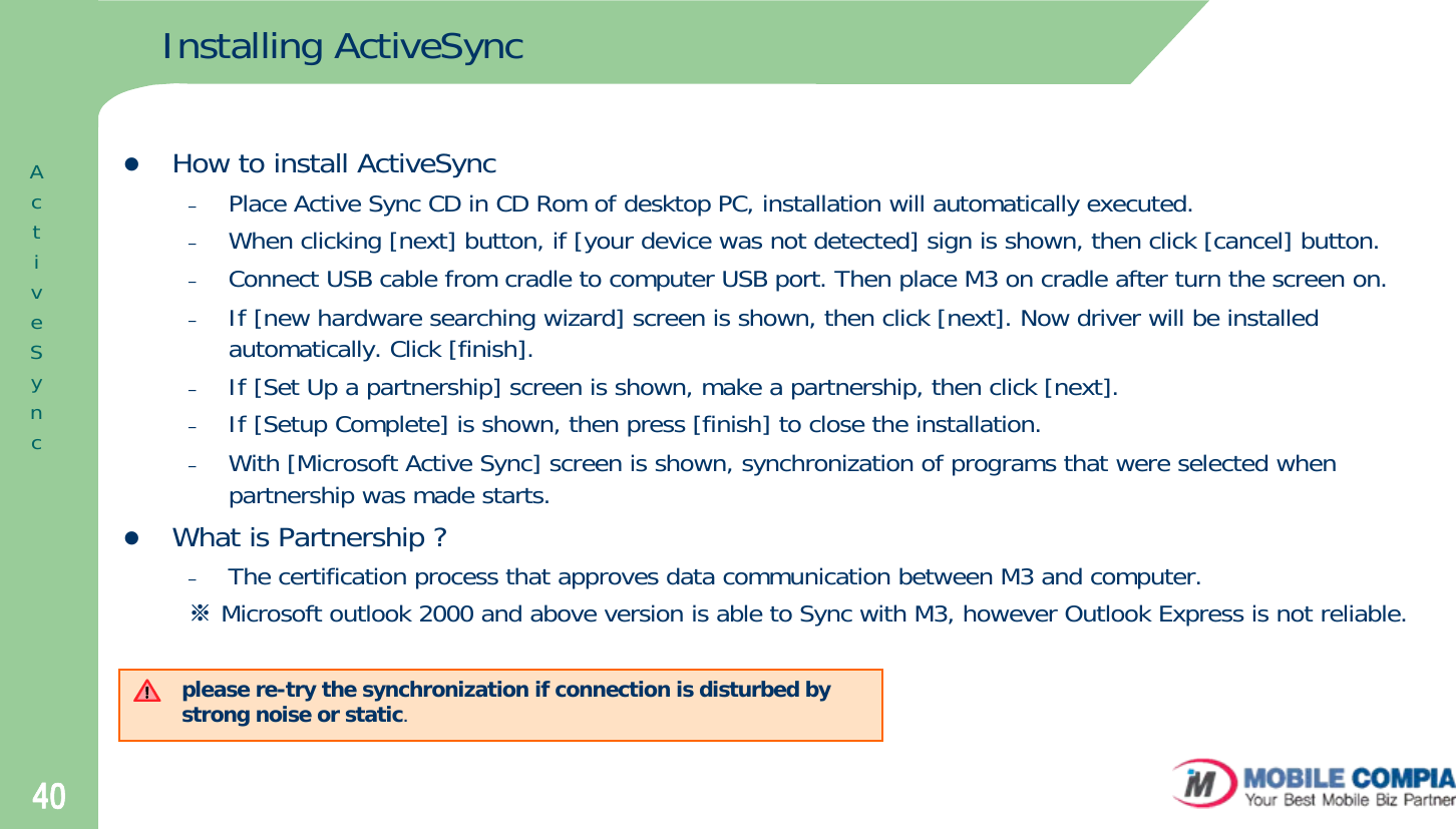 40Installing ActiveSynczHow to install ActiveSync–Place Active Sync CD in CD Rom of desktop PC, installation will automatically executed.–When clicking [next] button, if [your device was not detected] sign is shown, then click [cancel] button. –Connect USB cable from cradle to computer USB port. Then place M3 on cradle after turn the screen on.–If [new hardware searching wizard] screen is shown, then click [next]. Now driver will be installed automatically. Click [finish].–If [Set Up a partnership] screen is shown, make a partnership, then click [next].–If [Setup Complete] is shown, then press [finish] to close the installation.–With [Microsoft Active Sync] screen is shown, synchronization of programs that were selected when partnership was made starts.zWhat is Partnership ?–The certification process that approves data communication between M3 and computer.※Microsoft outlook 2000 and above version is able to Sync with M3, however Outlook Express is not reliable. please re-try the synchronization if connection is disturbed by strong noise or static. ActiveSync