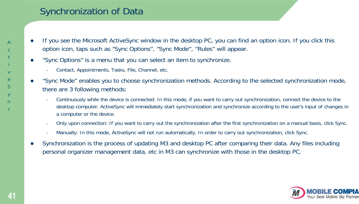 41Synchronization of DatazIf you see the Microsoft ActiveSync window in the desktop PC, you can find an option icon. If you click this option icon, taps such as “Sync Options”, “Sync Mode”, “Rules” will appear. z“Sync Options” is a menu that you can select an item to synchronize.–Contact, Appointments, Tasks, File, Channel, etc. z“Sync Mode” enables you to choose synchronization methods. According to the selected synchronization mode, there are 3 following methods: –Continuously while the device is connected: In this mode, if you want to carry out synchronization, connect the device to the desktop computer. ActiveSync will immediately start synchronization and synchronize according to the user’s input of changes in a computer or the device.–Only upon connection: If you want to carry out the synchronization after the first synchronization on a manual basis, click Sync.–Manually: In this mode, ActiveSync will not run automatically. In order to carry out synchronization, click Sync.zSynchronization is the process of updating M3 and desktop PC after comparing their data. Any files including personal organizer management data, etc in M3 can synchronize with those in the desktop PC.ActiveSync