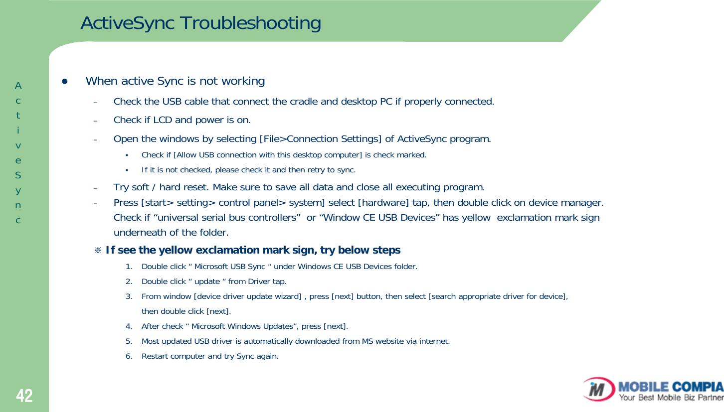 42ActiveSync TroubleshootingzWhen active Sync is not working–Check the USB cable that connect the cradle and desktop PC if properly connected.–Check if LCD and power is on.–Open the windows by selecting [File&gt;Connection Settings] of ActiveSync program.Check if [Allow USB connection with this desktop computer] is check marked.If it is not checked, please check it and then retry to sync.–Try soft / hard reset. Make sure to save all data and close all executing program.–Press [start&gt; setting&gt; control panel&gt; system] select [hardware] tap, then double click on device manager. Check if “universal serial bus controllers” or “Window CE USB Devices” has yellow  exclamation mark sign underneath of the folder. ※If see the yellow exclamation mark sign, try below steps1. Double click “ Microsoft USB Sync “ under Windows CE USB Devices folder.2. Double click “ update “ from Driver tap.3. From window [device driver update wizard] , press [next] button, then select [search appropriate driver for device],then double click [next].4.  After check “ Microsoft Windows Updates”, press [next].5.  Most updated USB driver is automatically downloaded from MS website via internet.6.  Restart computer and try Sync again.ActiveSync