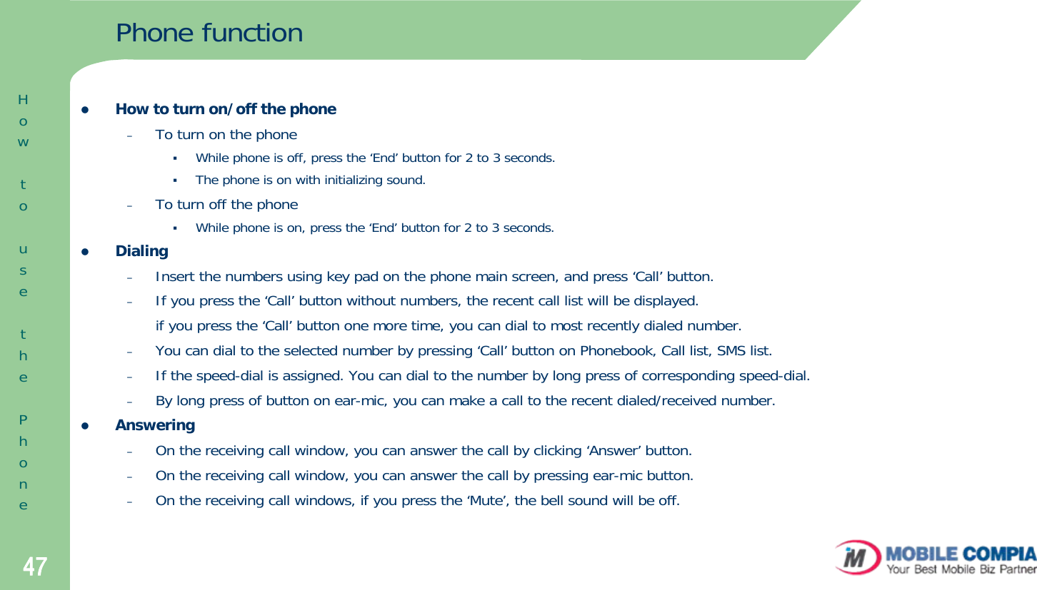 47Phone functionzHow to turn on/off the phone–To turn on the phone While phone is off, press the ‘End’ button for 2 to 3 seconds. The phone is on with initializing sound. –To turn off the phoneWhile phone is on, press the ‘End’ button for 2 to 3 seconds. zDialing–Insert the numbers using key pad on the phone main screen, and press ‘Call’ button. –If you press the ‘Call’ button without numbers, the recent call list will be displayed.if you press the ‘Call’ button one more time, you can dial to most recently dialed number. –You can dial to the selected number by pressing ‘Call’ button on Phonebook, Call list, SMS list. –If the speed-dial is assigned. You can dial to the number by long press of corresponding speed-dial.–By long press of button on ear-mic, you can make a call to the recent dialed/received number. zAnswering–On the receiving call window, you can answer the call by clicking ‘Answer’ button. –On the receiving call window, you can answer the call by pressing ear-mic button. –On the receiving call windows, if you press the ‘Mute’, the bell sound will be off. HowtousethePhone