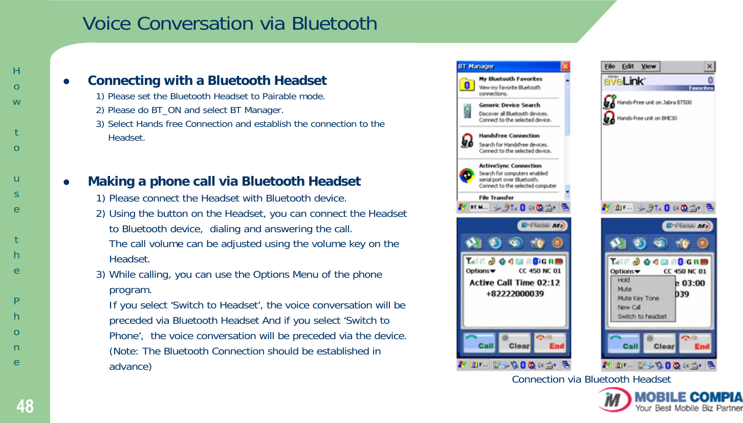 48Voice Conversation via BluetoothzConnecting with a Bluetooth Headset1) Please set the Bluetooth Headset to Pairable mode.2) Please do BT_ON and select BT Manager. 3) Select Hands free Connection and establish the connection to theHeadset.zMaking a phone call via Bluetooth Headset1) Please connect the Headset with Bluetooth device. 2) Using the button on the Headset, you can connect the Headsetto Bluetooth device,  dialing and answering the call.The call volume can be adjusted using the volume key on theHeadset. 3) While calling, you can use the Options Menu of the phoneprogram.If you select ‘Switch to Headset’, the voice conversation will bepreceded via Bluetooth Headset And if you select ‘Switch toPhone’,  the voice conversation will be preceded via the device.(Note: The Bluetooth Connection should be established inadvance)HowtousethePhoneConnection via Bluetooth Headset