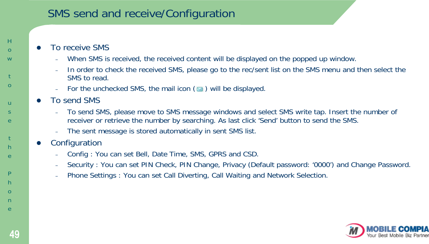 49SMS send and receive/ConfigurationzTo receive SMS–When SMS is received, the received content will be displayed on the popped up window. –In order to check the received SMS, please go to the rec/sent list on the SMS menu and then select the SMS to read. –For the unchecked SMS, the mail icon (    ) will be displayed. zTo send SMS–To send SMS, please move to SMS message windows and select SMS write tap. Insert the number of receiver or retrieve the number by searching. As last click ‘Send’ button to send the SMS. –The sent message is stored automatically in sent SMS list. zConfiguration–Config : You can set Bell, Date Time, SMS, GPRS and CSD. –Security : You can set PIN Check, PIN Change, Privacy (Default password: ‘0000’) and Change Password.  –Phone Settings : You can set Call Diverting, Call Waiting and Network Selection. HowtousethePhone