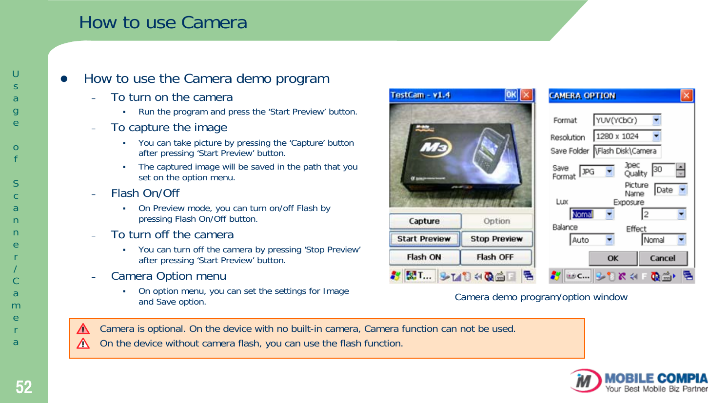 52How to use CamerazHow to use the Camera demo program–To turn on the cameraRun the program and press the ‘Start Preview’ button.–To capture the imageYou can take picture by pressing the ‘Capture’ button after pressing ‘Start Preview’ button. The captured image will be saved in the path that you set on the option menu. –Flash On/OffOn Preview mode, you can turn on/off Flash by pressing Flash On/Off button.–To turn off the camera You can turn off the camera by pressing ‘Stop Preview’after pressing ‘Start Preview’ button. –Camera Option menuOn option menu, you can set the settings for Image and Save option. Camera demo program/option windowCamera is optional. On the device with no built-in camera, Camera function can not be used.On the device without camera flash, you can use the flash function.UsageofScanner/Camera