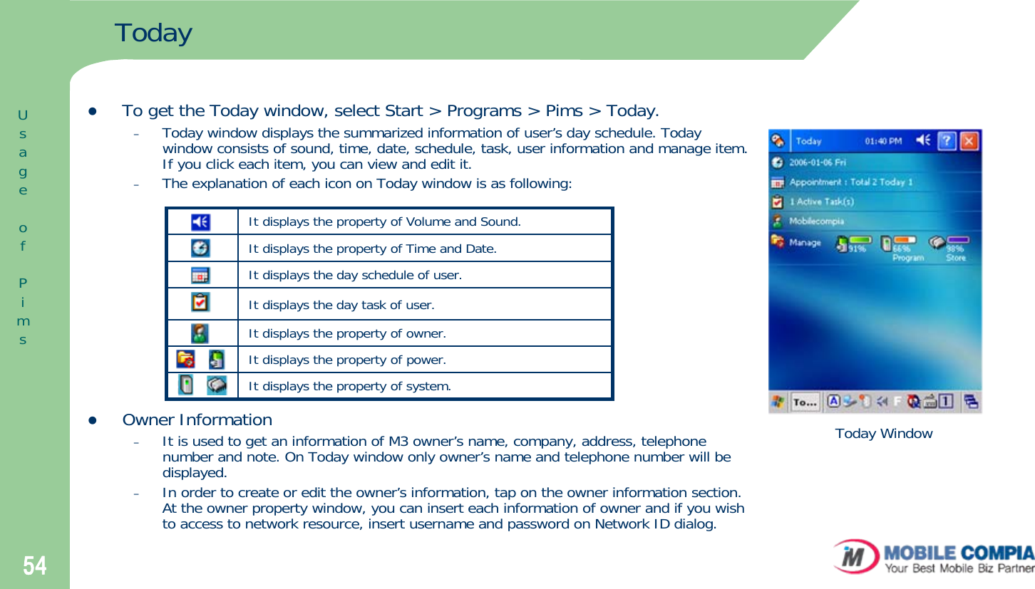 54TodayzTo get the Today window, select Start &gt; Programs &gt; Pims &gt; Today.–Today window displays the summarized information of user’s day schedule. Today window consists of sound, time, date, schedule, task, user information and manage item. If you click each item, you can view and edit it.–The explanation of each icon on Today window is as following:zOwner Information–It is used to get an information of M3 owner’s name, company, address, telephone number and note. On Today window only owner’s name and telephone number will be displayed.–In order to create or edit the owner’s information, tap on the owner information section. At the owner property window, you can insert each information of owner and if you wish to access to network resource, insert username and password on Network ID dialog.UsageofPimsIt displays the property of Volume and Sound. It displays the property of Time and Date. It displays the day schedule of user. It displays the day task of user.It displays the property of owner. It displays the property of power.It displays the property of system.Today Window